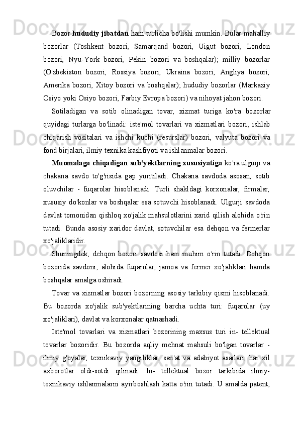 Bozor  hududiy jibatdan  ham turlicha bo'lishi mumkin. Bular mahalliy
bozorlar   (Toshkent   bozori,   Samarqand   bozori,   Uigut   bozori,   London
bozori,   Nyu-York   bozori,   Pekin   bozori   va   boshqalar);   milliy   bozorlar
(O'zbekiston   bozori,   Rossiya   bozori,   Ukraina   bozori,   Angliya   bozori,
Amerika bozori, Xitoy bozori va boshqalar); hududiy bozorlar (Markaziy
Osiyo yoki Osiyo bozori, Farbiy Evropa bozori) va nihoyat jahon bozori.
Sotiladigan   va   sotib   olinadigan   tovar,   xizmat   turiga   ko'ra   bozorlar
quyidagi   turlarga   bo'linadi:   iste'mol   tovarlari   va   xizmatlari   bozori,   ishlab
chiqarish   vositalari   va   ishchi   kuchi   (resurslar)   bozori,   valyuta   bozori   va
fond birjalari, ilmiy texnika kashfiyoti va ishlanmalar bozori.
Muomalaga chiqadigan sub'yektlarning xususiyatiga  ko'ra ulguiji va
chakana   savdo   to'g'risida   gap   yuritiladi.   Chakana   savdoda   asosan,   sotib
oluvchilar   -   fuqarolar   hisoblanadi.   Turli   shakldagi   korxonalar,   firmalar,
xususiy do'konlar va boshqalar esa sotuvchi hisoblanadi. Ulgurji savdoda
davlat tomonidan qishloq xo'jalik mahsulotlarini xarid qilish alohida o'rin
tutadi.   Bunda   asosiy   xaridor   davlat,   sotuvchilar   esa   dehqon   va   fermerlar
xo'jaliklaridir.
Shuningdek,   dehqon   bozori   savdosi   ham   muhim   o'rin   tutadi.   Dehqon
bozorida   savdoni,   alohida   fuqarolar,   jamoa   va   fermer   xo'jaliklari   hamda
boshqalar amalga oshiradi.
Tovar va xizmatlar bozori bozorning asosiy tarkibiy qismi hisoblanadi.
Bu   bozorda   xo'jalik   sub'yektlarining   barcha   uchta   turi:   fuqarolar   (uy
xo'jaliklari), davlat va korxonalar qatnashadi.
Iste'mol   tovarlari   va   xizmatlari   bozorining   maxsus   turi   in-   tellektual
tovarlar   bozoridir.   Bu   bozorda   aqliy   mehnat   mahsuli   bo'lgan   tovarlar   -
ilmiy   g'oyalar,   texnikaviy   yangiliklar,   san'at   va   adabiyot   asarlari,   har   xil
axborotlar   oldi-sotdi   qilinadi.   In-   tellektual   bozor   tarkibida   ilmiy-
texnikaviy  ishlanmalarni  ayir boshlash   katta  o'rin  tutadi.  U amalda  patent,