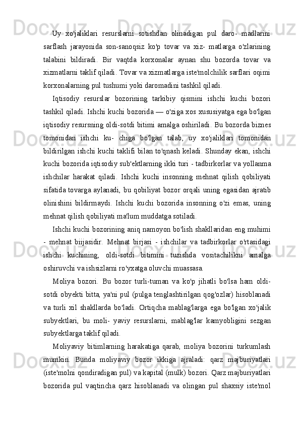 Uy   xo ' jaliklari   resurslarni   sotishdan   olinadigan   pul   daro -   madlarini
sarflash   jarayonida   son - sanoqsiz   ko ' p   tovar   va   xiz -   matlarga   o ' zlarining
talabini   bildiradi .   Bir   vaqtda   korxonalar   aynan   shu   bozorda   tovar   va
xizmatlarni   taklif   qiladi .  Tovar   va   xizmatlarga   iste ' molchilik   sarflari   oqimi
korxonalarning   pul   tushumi   yoki   daromadini   tashkil   qiladi .
Iqtisodiy   resurslar   bozorining   tarkibiy   qismini   ishchi   kuchi   bozori
tashkil   qiladi .  Ishchi   kuchi   bozorida  —  o ' ziga   xos   xususiyatga   ega   bo ' lgan
iqtisodiy   resursning   oldi - sotdi   bitimi   amalga   oshiriladi .  Bu   bozorda   biznes
tomonidan   ishchi   ku -   chiga   bo ' lgan   talab ,   uy   xo ' jaliklari   tomonidan
bildirilgan   ish chi   kuchi   taklifi   bilan   to ' qnash   keladi .   Shunday   ekan ,   ishchi
kuchi   bozorida   iqtisodiy   sub ' ektlarning   ikki   turi  -  tadbirkorlar   va   yollanma
ishchilar   harakat   qiladi .   Ishchi   kuchi   insonning   mehnat   qilish   qobiliyati
sifatida   tovarga   aylanadi ,   bu   qobiliyat   bozor   orqali   uning   egasidan   ajratib
olinishini   bildirmaydi .   Ish chi   kuchi   bozorida   insonning   o'zi   emas,   uning
mehnat qilish qobiliyati ma'lum muddatga sotiladi.
Ishchi kuchi bozorining aniq namoyon bo'lish shakllaridan eng muhimi
-   mehnat   biijasidir.   Mehnat   birjasi   -   ishchilar   va   tadbirkorlar   o'rtasidagi
ishchi   kuchining,   oldi-sotdi   bitimini   tuzishda   vositachilikni   amalga
oshiruvchi va ishsizlarni ro'yxatga oluvchi muassasa.
Moliya   bozori.   Bu   bozor   turli-tuman   va   ko'p   jihatli   bo'lsa   ham   oldi-
sotdi obyekti bitta, ya'ni pul (pulga tenglashtirilgan qog'ozlar) hisoblanadi
va   turli   xil   shakllarda   bo'ladi.   Or tiqcha   mablag'larga   ega   bo'lgan   xo'jalik
subyektlari,   bu   moli-   yaviy   resurslarni,   mablag'lar   kamyobligini   sezgan
subyektlarga taklif qiladi.
Moliyaviy   bitimlarning   harakatiga   qarab,   moliya   bozorini   turkumlash
mumkin.   Bunda   moliyaviy   bozor   ikkiga   ajraladi:   qarz   majburiyatlari
(iste'molni qondiradigan pul) va kapital (mulk) bozori. Qarz majburiyatlari
bozorida   pul   vaqtincha   qarz   hisoblanadi   va   olingan   pul   shaxsiy   iste'mol 