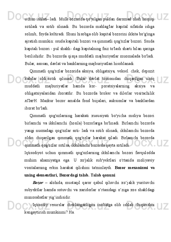 uchun ishlati- ladi. Mulk bozorida qo'yilgan puldan daromad olish huquqi
sotiladi   va   sotib   olinadi.   Bu   bozorda   mablag'lar   kapital   sifatida   ishga
solinib, foyda keltiradi. Shuni hisobga olib kapital bozo rini ikkita bo'g'inga
ajratish mumkin: ssuda kapitali bozori va qimmatli qog'ozlar bozori. Ssuda
kapitali bozori - pul shakli- dagi kapitalning foiz to'lash sharti bilan qarzga
berilishidir. Bu bozorda qisqa muddatli majburiyatlar muomalada bo'ladi.
Bular, asosan, davlat va banklarning majburiyatlari hisoblanadi.
Qimmatli   qog'ozlar   bozorida   aksiya,   obligatsiya,   veksel.   chek,   depozit
kabilar   oldi-sotdi   qilinadi.   Bular   davlat   to monidan   chiqarilgan   uzoq
muddatli   majburiyatlar   hamda   kor-   poratsiyalarning   aksiya   va
obligatsiyalaridan   iboratdir.   Bu   bo zorda   broker   va   dilerlar   vositachilik
лПягН .   Mazkur   bozor   amalda   fond   biijalari,   auksionlar   va   banklardan
iborat bo'ladi.
Qimmatli   qog'ozlarning   harakati   xususiyati   bo'yicha   moliya   bozori
birlamchi   va   ikkilamchi   (hosila)   bozorlarga   bo'linadi.   Birlamchi   bozorda
yangi   nusxadagi   qog'ozlar   soti-   ladi   va   sotib   olinadi,   ikkilamchi   bozorda
oldin   chiqarilgan   qimmatli   qog'ozlar   harakat   qiladi.   Birlamchi   bozorda
qim matli qog'ozlar sotilsa, ikkilamchi bozorda qayta sotiladi.
Iqtisodiyot   uchun   qimmatli   qog'ozlarning   ikkilamchi   bo zori   favqulodda
muhim   ahamiyatga   ega.   U   xo'jalik   sub'yektlari   o'rtasida   moliyaviy
vositalarning   erkin   harakat   qilishini   ta'minlaydi.   B ozor   mexanizmi   va
uning elementlari ,  Bozordagi talab. Talab qonuni
Bozor   –   alohida,   mustaqil   qaror   qabul   qiluvchi   xo‘jalik   yurituvchi
subyektlar   hamda   sotuvchi   va   xaridorlar   o‘rtasidagi   o‘ziga   xos   shakl dagi
munosabatlar yig‘indisidir. 
Iqtisodiy   resurslar   cheklanganligini   inobatga   olib   ishlab   chiqarish ni
kengaytirish mumkinmi? Ha. 