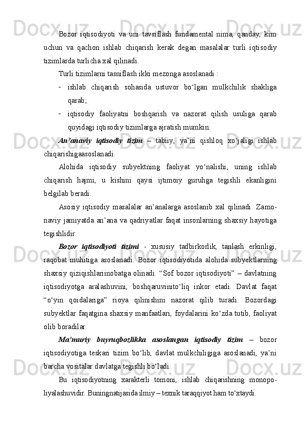 Bozor   iqtisodiyoti   va   uni   tavsiflash   fundamental   nima,   qanday,   kim
uchun   va   qachon   ishlab   chiqarish   kerak   degan   masalalar   turli   iqti sodiy
tizimlarda turlicha xal qilinadi. 
Turli tizimlarni tasniflash ikki mezonga asoslanadi : 
 ishlab   chiqarish   sohasida   ustuvor   bo‘lgan   mulkchilik   shakliga
qarab;
 iqtisodiy   faoliyatni   boshqarish   va   nazorat   qilish   usuliga   qarab
quyidagi iqtisodiy tizimlarga ajratish mumkin:
An’anaviy   iqtisodiy   tizim   –   tabiiy,   ya’ni   qishloq   xo‘jaligi   ishlab
chiqarishigaasoslanadi. 
Alohida   iqtisodiy   subyektning   faoliyat   yo‘nalishi,   uning   ishlab
chiqarish   hajmi,   u   kishini   qaysi   ijtimoiy   guruhga   tegishli   ekanligini
belgilab beradi. 
Asosiy   iqtisodiy   masalalar   an’analarga   asoslanib   xal   qilinadi.   Za mo -
naviy jamiyatda an’ana va qadriyatlar faqat insonlarning shaxsiy hayotiga
tegishlidir.
Bozor   iqtisodiyoti   tizimi   -   xususiy   tadbirkorlik,   tanlash   erkinligi,
raqobat   muhitiga   asoslanadi.   Bozor   iqtisodiyotida   alohida   subyekt larning
shaxsiy qiziqishlariinobatga olinadi. “Sof bozor iqtisodiyoti” – davlatning
iqtisodiyotga   aralashuvini,   boshqaruvinito‘liq   inkor   etadi.   Davlat   faqat
“o‘yi n   qoidalariga”   rioya   qilinishini   nazorat   qilib   turadi.   Bozordagi
subyektlar faqatgina shaxsiy manfaatlari, foydalarini ko‘zda tutib, faoliyat
olib boradilar. 
Ma’muriy   buyruqbozlikka   asoslangan   iqtisodiy   tizim   –   bozor
iqtisodiyotiga   teskari   tizim   bo‘lib,   davlat   mulkchiligiga   asoslanadi,   ya’ni
barcha vositalar davlatga tegishli bo‘ladi.
Bu   iqtisodiyotning   xarakterli   tomoni,   ishlab   chiqarishning   mono po -
liyalashuvidir. Buningnatijasida ilmiy – texnik taraqqiyot ham to‘xtaydi. 