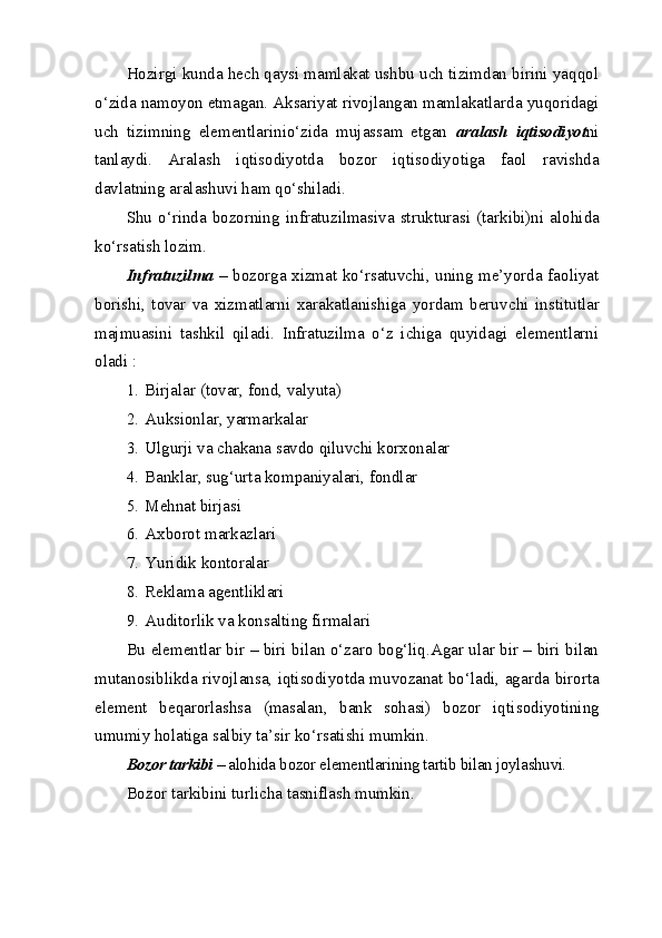 Hozirgi kunda hech qaysi mamlakat ushbu uch tizimdan birini yaqqol
o‘zida namoyon etmagan. Aksariyat rivojlangan mamlakatlar da yuqoridagi
uch   tizimning   elementlarinio‘zida   mujassam   etgan   aralash   iqtisodiyot ni
tanlaydi.   Aralash   iqtisodiyotda   bozor   iqtisodiyo tiga   faol   ravishda
davlatning aralashuvi ham qo‘shiladi.
Shu   o‘rinda  bozorning   infratuzilmasiva  strukturasi   (tarkibi)ni  alo hi da
ko‘rsatish lozim. 
Infratuzilma   – bozorga xizmat ko‘rsatuvchi, uning me’yorda faoliyat
borishi,   tovar   va   xizmatlarni   xarakatlanishiga   yordam   beruv chi   institutlar
majmuasini   tashkil   qiladi.   Infratuzilma   o‘z   ichiga   quyidagi   elementlarni
oladi : 
1. Birjalar (tovar, fond, valyuta) 
2. Auksionlar, yarmarkalar
3. Ulgurji va chakana savdo qiluvchi korxonalar
4. Banklar, sug‘urta kompaniyalari, fondlar
5. Mehnat birjasi
6. Axborot markazlari 
7. Yuridik kontoralar
8. Reklama agentliklari
9. Auditorlik va konsalting firmalari
Bu elementlar bir – biri bilan o‘zaro bog‘liq.Agar ular bir – biri bilan
mutanosiblikda rivojlansa, iqtisodiyotda muvozanat bo‘ladi, agar da birorta
element   beqarorlashsa   (masalan,   bank   sohasi)   bozor   iqti sodiyotining
umumiy holatiga salbiy ta’sir ko‘rsatishi mumkin.
Bozor tarkibi  – alo h ida bozor elementlarining tartib bilan joyla shuvi.
Bozor tarkibini turlicha tasniflash mumkin.
