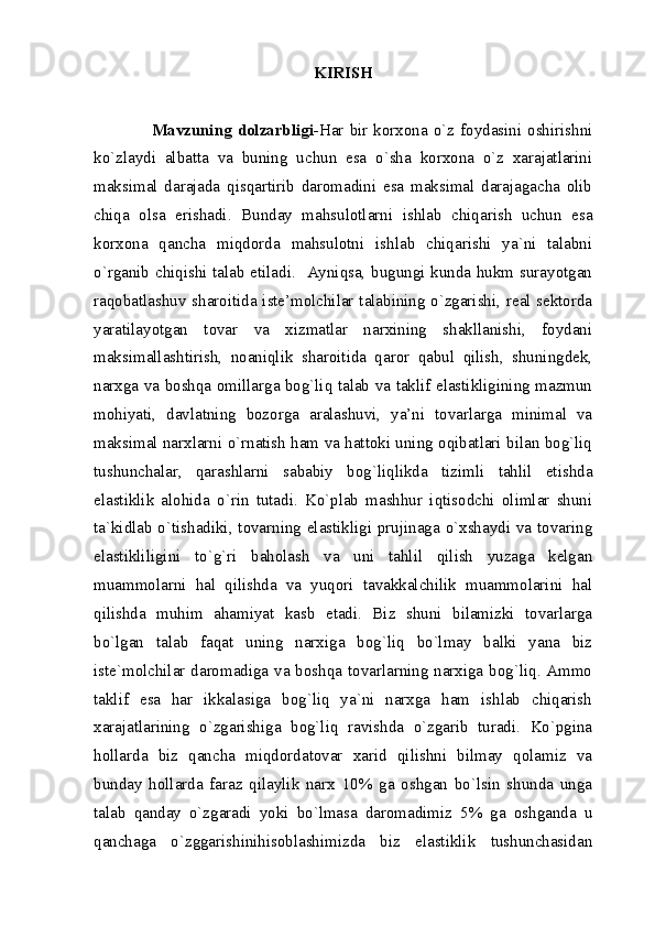 KIRISH
                    Mavzuning  dolzarbligi- Har bir korxona o`z foydasini  oshirishni
ko`zlaydi   albatta   va   buning   uchun   esa   o`sha   korxona   o`z   xarajatlarini
maksimal   darajada   qisqartirib   daromadini   esa   maksimal   darajagacha   olib
chiqa   olsa   erishadi.   Bunday   mahsulotlarni   ishlab   chiqarish   uchun   esa
korxona   qancha   miqdorda   mahsulotni   ishlab   chiqarishi   ya`ni   talabni
o`rganib chiqishi talab etiladi.   Ayniqsa, bugungi kunda hukm surayotgan
raqobatlashuv sharoitida iste’molchilar talabining o`zgarishi, real sektorda
yaratilayotgan   tovar   va   xizmatlar   narxining   shakllanishi,   foydani
maksimallashtirish,   noaniqlik   sharoitida   qaror   qabul   qilish,   shuningdek,
narxga va boshqa omillarga bog`liq talab va taklif elastikligining mazmun
mohiyati,   davlatning   bozorga   aralashuvi,   ya’ni   tovarlarga   minimal   va
maksimal narxlarni o`rnatish ham va hattoki uning oqibatlari bilan bog`liq
tushunchalar,   qarashlarni   sababiy   bog`liqlikda   tizimli   tahlil   etishda
elastiklik   alohida   o`rin   tutadi.   Ko`plab   mashhur   iqtisodchi   olimlar   shuni
ta`kidlab o`tishadiki, tovarning elastikligi prujinaga o`xshaydi va tovaring
elastikliligini   to`g`ri   baholash   va   uni   tahlil   qilish   yuzaga   kelgan
muammolarni   hal   qilishda   va   yuqori   tavakkalchilik   muammolarini   hal
qilishda   muhim   ahamiyat   kasb   etadi.   Biz   shuni   bilamizki   tovarlarga
bo`lgan   talab   faqat   uning   narxiga   bog`liq   bo`lmay   balki   yana   biz
iste`molchilar daromadiga va boshqa tovarlarning narxiga bog`liq. Ammo
taklif   esa   har   ikkalasiga   bog`liq   ya`ni   narxga   ham   ishlab   chiqarish
xarajatlarining   o`zgarishiga   bog`liq   ravishda   o`zgarib   turadi.   Ko`pgina
hollarda   biz   qancha   miqdordatovar   xarid   qilishni   bilmay   qolamiz   va
bunday   hollarda   faraz   qilaylik   narx   10%   ga   oshgan   bo`lsin   shunda   unga
talab   qanday   o`zgaradi   yoki   bo`lmasa   daromadimiz   5%   ga   oshganda   u
qanchaga   o`zggarishinihisoblashimizda   biz   elastiklik   tushunchasidan