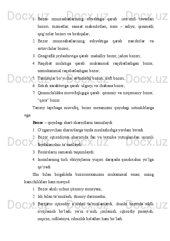 1. Bozor   munosabatlarining   obyektiga   qarab:   iste’mol   tovarlari
bozori,   xizmatlar,   sanoat   mahsulotlari,   xom   –   ashyo,   qimmatli
qog‘ozlar bozori va boshqalar;
2. Bozor   munosabatlarining   subyektiga   qarab:   xaridorlar   va
sotuvchilar bozori;
3. Geografik joylashuviga qarab: mahalliy bozor, jahon bozori;
4. Raqobat   muhitiga   qarab:   mukammal   raqobatlashgan   bozor,
nomukammal raqobatlashgan bozor;
5. Tarmoqlar bo‘yicha: avtomobil bozori, neft bozori;
6. Sotish xarakteriga qarab: ulgurji va chakana bozor;
7. Qonunchilikka muvofiqligiga qarab: qonuniy va noqonuniy bozor,
“qora” bozor.
Tarixiy   tajribaga   muvofiq,   bozor   mexanizmi   quyidagi   ustunlik larga
ega: 
Bozor –  quyidagi shart-sharoitlarni taminlaydi:
1. O‘zgaruvchan sharoitlarga tezda moslashishga yordam beradi.
2. Bozor   iqtisodiyoti   sharoitida   fan   va   texnika   yutuqlaridan   unum li
foydalanishni ta’minlaydi.
3. Resurslarni samarali taqsimlaydi.
4. Insonlarning   turli   ehtiyojlarini   yuqori   darajada   qondirishni   yo‘lga
qo‘yadi.
Shu   bilan   birgalikda   bozormexanizmi   mukammal   emas,   uning
kamchiliklari ham mavjud: 
1. Bozor aholi uchun ijtimoiy ximoyani;
2. Ish bilan ta’minlash, doimiy daromadni;
3. Barqaror   iqtisodiy   o‘sishni   ta’minlamaydi,   chunki   bozorda   sikl li
rivojlanish   bo‘ladi,   ya’ni   o‘sish,   jonlanish,   iqtisodiy   pa sayish,
inqiroz, infilatsiya, ishsizlik holatlari ham bo‘ladi.
