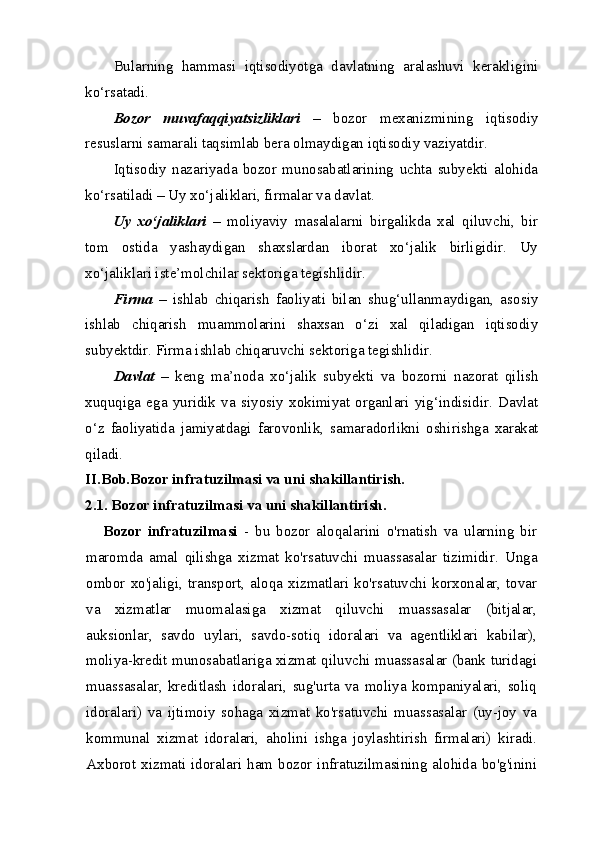 Bularning   hammasi   iqtisodiyotga   davlatning   aralashuvi   kerakli gini
ko‘rsatadi. 
Bozor   muvafaqqiyatsizliklari   –   bozor   mexanizmining   iqtisodiy
resuslarni samarali taqsimlab bera olmaydigan iqtisodiy vaziyatdir.
Iqtisodiy   nazariyada   bozor   munosabatlarining   uchta   subyekti   alohida
ko‘rsatiladi – Uy xo‘jaliklari, firmalar va davlat.
Uy   xo‘jaliklari   –   moliyaviy   masalalarni   birgalikda   xal   qiluvchi,   bir
tom   ostida   yashaydigan   shaxslardan   iborat   xo‘jalik   birligidir.   Uy
xo‘jaliklari iste’molchilar sektoriga tegishlidir. 
Firma   –   ishlab   chiqarish   faoliyati   bilan   shug‘ullanmaydigan,   aso siy
ishlab   chiqarish   muammolarini   shaxsan   o‘zi   xal   qiladigan   iqtisodiy
subyektdir. Firma ishlab chiqaruvchi sektoriga tegishlidir. 
Davlat   –   keng   ma’noda   xo‘jalik   subyekti   va   bozorni   nazorat   qi lish
xuquqiga   ega   yuridik   va   siyosiy   xokimiyat   organlari   yig‘indisidir.   Davlat
o‘z   faoliyatida   jamiyatdagi   farovonlik,   samaradorlikni   oshi rishga   xarakat
qiladi.
II.Bob.Bozor infratuzilmasi va uni shakillantirish.
2.1. Bozor infratuzilmasi va uni shakillantirish.
Bozor   infratuzilmasi   -   bu   bozor   aloqalarini   o'rnatish   va   ularning   bir
maromda   amal   qilishga   xizmat   ko'rsatuvchi   muassasalar   tizimidir.   Unga
ombor   xo'jaligi,  transport,  aloqa   xizmatlari  ko'rsatuvchi  korxonalar,   tovar
va   xizmatlar   muomalasiga   xizmat   qiluvchi   muassasalar   (bitjalar,
auksionlar,   savdo   uylari,   savdo-sotiq   idoralari   va   agentliklari   kabilar),
moliya-kredit munosabatlariga xizmat qiluvchi muassasalar (bank turidagi
muassasalar,   kreditlash   idoralari,   sug'urta   va   moliya   kompaniyalari,   soliq
idoralari)   va   ijtimoiy   sohaga   xizmat   ko'rsatuvchi   muassasalar   (uy-joy   va
kommunal   xizmat   idoralari,   aholini   ishga   joylashtirish   firmalari)   kiradi.
Axborot xizmati idoralari ham bozor infratuzilmasining alohida bo'g'inini