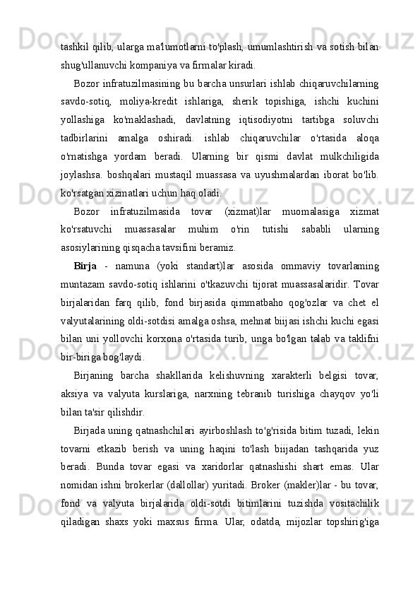 tashkil qilib, ularga ma'lumotlarni to'plash, umumlashtirish va sotish bilan
shug'ullanuvchi kompaniya va firmalar kiradi.
Bozor infratuzilmasining bu barcha unsurlari ishlab chiqaruvchilarning
savdo-sotiq,   moliya-kredit   ishlariga,   sherik   topishiga,   ishchi   kuchini
yollashiga   ko'maklashadi,   davlatning   iqtisodiyotni   tartibga   soluvchi
tadbirlarini   amalga   oshiradi.   ishlab   chiqaruvchilar   o'rtasida   aloqa
o'rnatishga   yordam   beradi.   Ularning   bir   qismi   davlat   mulkchiligida
joylashsa.   boshqalari   mustaqil   muassasa   va   uyushmalardan   iborat   bo'lib.
ko'rsatgan xizmatlari uchun haq oladi.
Bozor   infratuzilmasida   tovar   (xizmat)lar   muomalasiga   xizmat
ko'rsatuvchi   muassasalar   muhim   o'rin   tutishi   sababli   ularning
asosiylarining qisqacha tavsifini beramiz.
Birja   -   namuna   (yoki   standart)lar   asosida   ommaviy   tovarlaming
muntazam   savdo-sotiq   ishlarini   o'tkazuvchi   tijorat   muassasalaridir.   Tovar
birjalaridan   farq   qilib,   fond   birjasida   qimmatbaho   qog'ozlar   va   chet   el
valyutalarining oldi-sotdisi amalga oshsa, mehnat biijasi ishchi kuchi egasi
bilan   uni   yollovchi   korxona   o'rtasida   turib,   unga   bo'lgan   talab   va   taklifni
bir-biriga bog'laydi.
Birjaning   barcha   shakllarida   kelishuvning   xarakterli   belgisi   tovar,
aksiya   va   valyuta   kurslariga,   narxning   tebranib   turishiga   chayqov   yo'li
bilan ta'sir qilishdir.
Birjada uning qatnashchilari ayirboshlash to'g'risida bitim tuzadi, lekin
tovarni   etkazib   berish   va   uning   haqini   to'lash   biijadan   tashqarida   yuz
beradi.   Bunda   tovar   egasi   va   xaridorlar   qatnashishi   shart   emas.   Ular
nomidan ishni brokerlar (dallollar) yuritadi. Broker (makler)lar - bu tovar,
fond   va   valyuta   birjalarida   oldi-sotdi   bitimlarini   tuzishda   vositachilik
qiladigan   shaxs   yoki   maxsus   firma.   Ular,   odatda,   mijozlar   topshirig'iga 