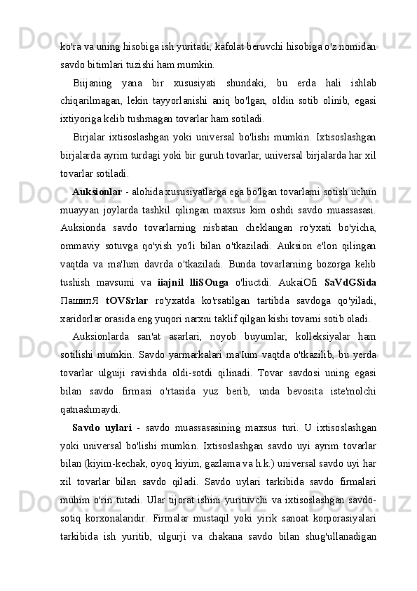 ko'ra va uning hisobiga ish yuritadi, kafolat beruvchi hisobiga o'z nomidan
savdo bitimlari tuzishi ham mumkin.
Biijaning   yana   bir   xususiyati   shundaki,   bu   erda   hali   ishlab
chiqarilmagan,   lekin   tayyorlanishi   aniq   bo'lgan,   oldin   sotib   olinib,   egasi
ixtiyoriga kelib tushmagan tovarlar ham sotiladi.
Birjalar   ixtisoslashgan   yoki   universal   bo'lishi   mumkin.   Ixtisoslashgan
birjalarda ayrim turdagi yoki bir guruh tovarlar, universal birjalarda har xil
tovarlar sotiladi.
Auksionlar  - alohida xususiyatlarga ega bo'lgan tovarlami sotish uchun
muayyan   joylarda   tashkil   qilingan   maxsus   kim   oshdi   savdo   muassasasi.
Auksionda   savdo   tovarlarning   nisbatan   cheklangan   ro'yxati   bo'yicha,
ommaviy   sotuvga   qo'yish   yo'li   bilan   o'tkaziladi.   Auksion   e'lon   qilingan
vaqtda   va   ma'Ium   davrda   o'tkaziladi.   Bunda   tovarlarning   bozorga   kelib
tushish   mavsumi   va   iiajnil   lliSOuga   o'liuctdi.   AukaiOfi   SaVdGSida
ПашипЯ   tOVSrlar   ro'yxatda   ko'rsatilgan   tartibda   savdoga   qo'yiladi,
xaridorlar orasida eng yuqori narxni taklif qilgan kishi tovarni sotib oladi.
Auksionlarda   san'at   asarlari,   noyob   buyumlar,   kolleksiyalar   ham
sotilishi   mumkin.   Savdo   yarmarkalari   ma'Ium   vaqtda   o'tkazilib,   bu   yerda
tovarlar   ulguiji   ravishda   oldi-sotdi   qilinadi.   Tovar   savdosi   uning   egasi
bilan   savdo   firmasi   o'rtasida   yuz   berib,   unda   bevosita   iste'molchi
qatnashmaydi.
Savdo   uylari   -   savdo   muassasasining   maxsus   turi.   U   ixtisoslashgan
yoki   universal   bo'lishi   mumkin.   Ixtisoslashgan   savdo   uyi   ayrim   tovarlar
bilan (kiyim-kechak, oyoq kiyim, gazlama va h.k.) universal savdo uyi har
xil   tovarlar   bilan   savdo   qiladi.   Savdo   uylari   tarkibida   savdo   firmalari
muhim  o'rin  tutadi.  Ular  tijorat  ishini  yurituvchi  va  ixtisoslashgan  savdo-
sotiq   korxonalaridir.   Firmalar   mustaqil   yoki   yirik   sanoat   korporasiyalari
tarkibida   ish   yuritib,   ulgurji   va   chakana   savdo   bilan   shug'ullanadigan