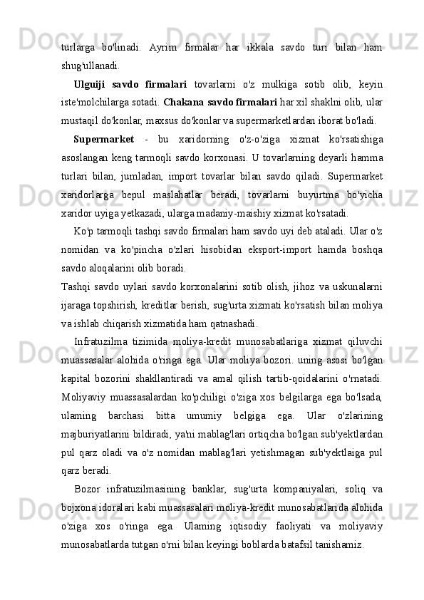 turlarga   bo'linadi.   Ayrim   firmalar   har   ikkala   savdo   turi   bilan   ham
shug'ullanadi.
Ulguiji   savdo   firmalari   tovarlarni   o'z   mulkiga   sotib   olib,   keyin
iste'molchilarga sotadi.  Chakana savdo firmalari  har xil shaklni olib, ular
mustaqil do'konlar, maxsus do'konlar va supermarketlardan iborat bo'ladi.
Supermarket   -   bu   xaridorning   o'z-o'ziga   xizmat   ko'rsatishiga
asoslangan keng tarmoqli savdo korxonasi. U tovarlarning deyarli hamma
turlari   bilan,   jumladan,   import   tovarlar   bilan   savdo   qiladi.   Supermarket
xaridorlarga   bepul   maslahatlar   beradi,   tovarlarni   buyurtma   bo'yicha
xaridor uyiga yetkazadi, ularga madaniy-maishiy xizmat ko'rsatadi.
Ko'p tarmoqli tashqi savdo firmalari ham savdo uyi deb ataladi. Ular o'z
nomidan   va   ko'pincha   o'zlari   hisobidan   eksport-import   hamda   boshqa
savdo aloqalarini olib boradi.
Tashqi   savdo   uylari   savdo   korxonalarini   sotib   olish,   jihoz   va   uskunalarni
ijaraga topshirish, kreditlar berish, sug'urta xizmati ko'rsatish bilan moliya
va ishlab chiqarish xizmatida ham qatnashadi.
Infratuzilma   tizimida   moliya-kredit   munosabatlariga   xizmat   qiluvchi
muassasalar   alohida   o'ringa   ega.   Ular   moliya   bozori.   uning   asosi   bo'lgan
kapital   bozorini   shakllantiradi   va   amal   qilish   tartib-qoidalarini   o'rnatadi.
Moliyaviy   muassasalardan   ko'pchiligi   o'ziga   xos   belgilarga   ega   bo'lsada,
ulaming   barchasi   bitta   umumiy   belgiga   ega.   Ular   o'zlarining
majburiyatlarini bildiradi, ya'ni mablag'lari ortiqcha bo'lgan sub'yektlardan
pul   qarz   oladi   va   o'z   nomidan   mablag'lari   yetishmagan   sub'yektlaiga   pul
qarz beradi.
Bozor   infratuzilmasining   banklar,   sug'urta   kompaniyalari,   soliq   va
bojxona idoralari kabi muassasalari moliya-kredit munosabatlarida alohida
o'ziga   xos   o'ringa   ega.   Ulaming   iqtisodiy   faoliyati   va   moliyaviy
munosabatlarda tutgan o'rni bilan keyingi boblarda batafsil tanishamiz.