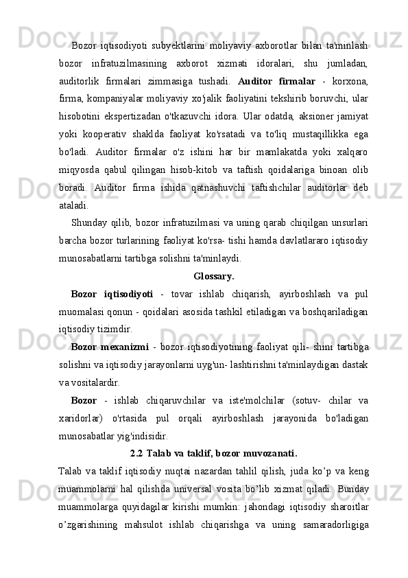 Bozor   iqtisodiyoti   subyektlarini   moliyaviy   axborotlar   bilan   ta'minlash
bozor   infratuzilmasining   axborot   xizmati   idoralari,   shu   jumladan,
auditorlik   firmalari   zimmasiga   tushadi.   Auditor   firmalar   -   korxona,
firma, kompaniyalar moliyaviy xo'jalik faoliyatini tekshirib boruvchi, ular
hisobotini   ekspertizadan   o'tkazuvchi   idora.   Ular   odatda,   aksioner   jamiyat
yoki   kooperativ   shaklda   faoliyat   ko'rsatadi   va   to'liq   mustaqillikka   ega
bo'ladi.   Auditor   firmalar   o'z   ishini   har   bir   mamlakatda   yoki   xalqaro
miqyosda   qabul   qilingan   hisob-kitob   va   taftish   qoidalariga   binoan   olib
boradi.   Auditor   firma   ishida   qatnashuvchi   taftishchilar   auditorlar   deb
ataladi.
Shunday qilib, bozor infratuzilmasi va uning qarab chiqilgan unsurlari
barcha bozor turlarining faoliyat ko'rsa- tishi hamda davlatlararo iqtisodiy
munosabatlarni tartibga solishni ta'minlaydi.
Glossary.
Bozor   iqtisodiyoti   -   tovar   ishlab   chiqarish,   ayirboshlash   va   pul
muomalasi qonun - qoidalari asosida tashkil etiladigan va boshqariladigan
iqtisodiy tizimdir.
Bozor   mexanizmi   -   bozor   iqtisodiyotining   faoliyat   qili-   shini   tartibga
solishni va iqtisodiy jarayonlarni uyg'un- lashtirishni ta'minlaydigan dastak
va vositalardir.
Bozor   -   ishlab   chiqaruvchilar   va   iste'molchilar   (sotuv-   chilar   va
xaridorlar)   o'rtasida   pul   orqali   ayirboshlash   jarayonida   bo'ladigan
munosabatlar yig'indisidir.
2.2 Talab va taklif, bozor muvozanati.
Talab   va   taklif   iqtisodiy   nuqtai   nazardan   tahlil   qilish,   juda   ko’p   va   keng
muammolarni   hal   qilishda   universal   vosita   bo’lib   xizmat   qiladi.   Bunday
muammolarga   quyidagilar   kirishi   mumkin:   jahondagi   iqtisodiy   sharoitlar
o’zgarishining   mahsulot   ishlab   chiqarishga   va   uning   samaradorligiga