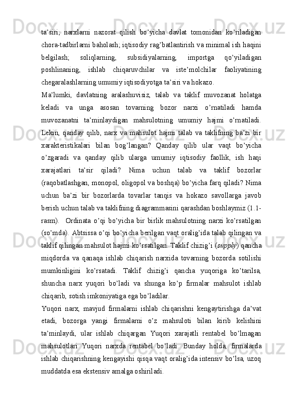 ta’siri;   narxlarni   nazorat   qilish   bo’yicha   davlat   tomonidan   ko’riladigan
chora-tadbirlarni baholash; iqtisodiy rag’batlantirish va minimal ish haqini
belgilash;   soliqlarning,   subsidiyalarning,   importga   qo’yiladigan
poshlinaning,   ishlab   chiqaruvchilar   va   iste’molchilar   faoliyatining
chegaralashlarning umumiy iqtisodiyotga ta’siri va hokazo.
Ma’lumki,   davlatning   aralashuvisiz,   talab   va   taklif   muvozanat   holatga
keladi   va   unga   asosan   tovarning   bozor   narxi   o’rnatiladi   hamda
muvozanatni   ta’minlaydigan   mahsulotning   umumiy   hajmi   o’rnatiladi.
Lekin,   qanday   qilib,   narx   va   mahsulot   hajmi   talab   va   taklifning   ba’zi   bir
xarakteristikalari   bilan   bog’langan?   Qanday   qilib   ular   vaqt   bo’yicha
o’zgaradi   va   qanday   qilib   ularga   umumiy   iqtisodiy   faollik,   ish   haqi
xarajatlari   ta’sir   qiladi?   Nima   uchun   talab   va   taklif   bozorlar
(raqobatlashgan, monopol, oligopol va boshqa) bo’yicha farq qiladi? Nima
uchun   ba’zi   bir   bozorlarda   tovarlar   tanqis   va   hokazo   savollarga   javob
berish uchun talab va taklifning diagrammasini qarashdan boshlaymiz (1.1-
rasm).     Ordinata   o’qi   bo’yicha   bir   birlik   mahsulotning   narxi   ko’rsatilgan
(so’mda). Abtsissa o’qi bo’yicha berilgan vaqt oralig’ida talab qilingan va
taklif qilingan mahsulot hajmi ko’rsatilgan. Taklif chizig’i ( supply ) qancha
miqdorda   va   qanaqa   ishlab   chiqarish   narxida   tovarning   bozorda   sotilishi
mumkinligini   ko’rsatadi.   Taklif   chizig’i   qancha   yuqoriga   ko’tarilsa,
shuncha   narx   yuqori   bo’ladi   va   shunga   ko’p   firmalar   mahsulot   ishlab
chiqarib, sotish imkoniyatiga ega bo’ladilar.
Yuqori   narx,   mavjud   firmalarni   ishlab   chiqarishni   kengaytirishga   da’vat
etadi,   bozorga   yangi   firmalarni   o’z   mahsuloti   bilan   kirib   kelishini
ta’minlaydi,   ular   ishlab   chiqargan   Yuqori   xarajatli   rentabel   bo’lmagan
mahsulotlari   Yuqori   narxda   rentabel   bo’ladi.   Bunday   holda,   firmalarda
ishlab chiqarishning kengayishi qisqa vaqt oralig’ida intensiv bo’lsa, uzoq
muddatda esa ekstensiv amalga oshiriladi.