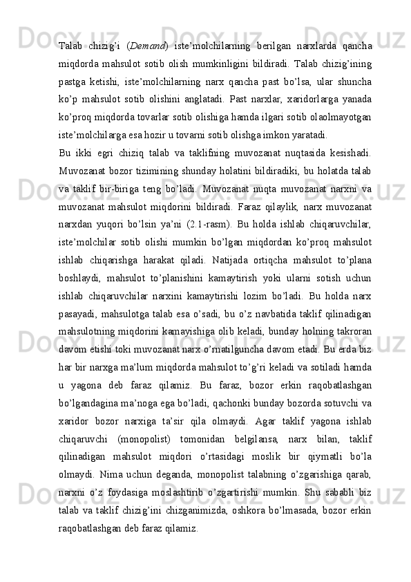 Talab   chizig’i   ( Demand )   iste’molchilarning   berilgan   narxlarda   qancha
miqdorda   mahsulot   sotib   olish   mumkinligini   bildiradi.   Talab   chizig’ining
pastga   ketishi,   iste’molchilarning   narx   qancha   past   bo’lsa,   ular   shuncha
ko’p   mahsulot   sotib   olishini   anglatadi.   Past   narxlar,   xaridorlarga   yanada
ko’proq miqdorda tovarlar sotib olishiga hamda ilgari sotib olaolmayotgan
iste’molchilarga esa hozir u tovarni sotib olishga imkon yaratadi. 
Bu   ikki   egri   chiziq   talab   va   taklifning   muvozanat   nuqtasida   kesishadi.
Muvozanat bozor tizimining shunday holatini bildiradiki, bu holatda talab
va   taklif   bir-biriga   teng   bo’ladi.   Muvozanat   nuqta   muvozanat   narxni   va
muvozanat   mahsulot   miqdorini   bildiradi.   Faraz   qilaylik,   narx   muvozanat
narxdan   yuqori   bo’lsin   ya’ni   (2.1-rasm).   Bu   holda   ishlab   chiqaruvchilar,
iste’molchilar   sotib   olishi   mumkin   bo’lgan   miqdordan   ko’proq   mahsulot
ishlab   chiqarishga   harakat   qiladi.   Natijada   ortiqcha   mahsulot   to’plana
boshlaydi,   mahsulot   to’planishini   kamaytirish   yoki   ularni   sotish   uchun
ishlab   chiqaruvchilar   narxini   kamaytirishi   lozim   bo’ladi.   Bu   holda   narx
pasayadi,  mahsulotga  talab  esa  o’sadi,  bu  o’z  navbatida  taklif  qilinadigan
mahsulotning miqdorini kamayishiga olib keladi, bunday holning takroran
davom etishi toki muvozanat narx o’rnatilguncha davom etadi. Bu erda biz
har bir narxga ma’lum miqdorda mahsulot to’g’ri keladi va sotiladi hamda
u   yagona   deb   faraz   qilamiz.   Bu   faraz,   bozor   erkin   raqobatlashgan
bo’lgandagina ma’noga ega bo’ladi, qachonki bunday bozorda sotuvchi va
xaridor   bozor   narxiga   ta’sir   qila   olmaydi.   Agar   taklif   yagona   ishlab
chiqaruvchi   (monopolist)   tomonidan   belgilansa,   narx   bilan,   taklif
qilinadigan   mahsulot   miqdori   o’rtasidagi   moslik   bir   qiymatli   bo’la
olmaydi.   Nima   uchun   deganda,   monopolist   talabning   o’zgarishiga   qarab,
narxni   o’z   foydasiga   moslashtirib   o’zgartirishi   mumkin.   Shu   sababli   biz
talab   va   taklif   chizig’ini   chizganimizda,   oshkora   bo’lmasada,   bozor   erkin
raqobatlashgan deb faraz qilamiz.