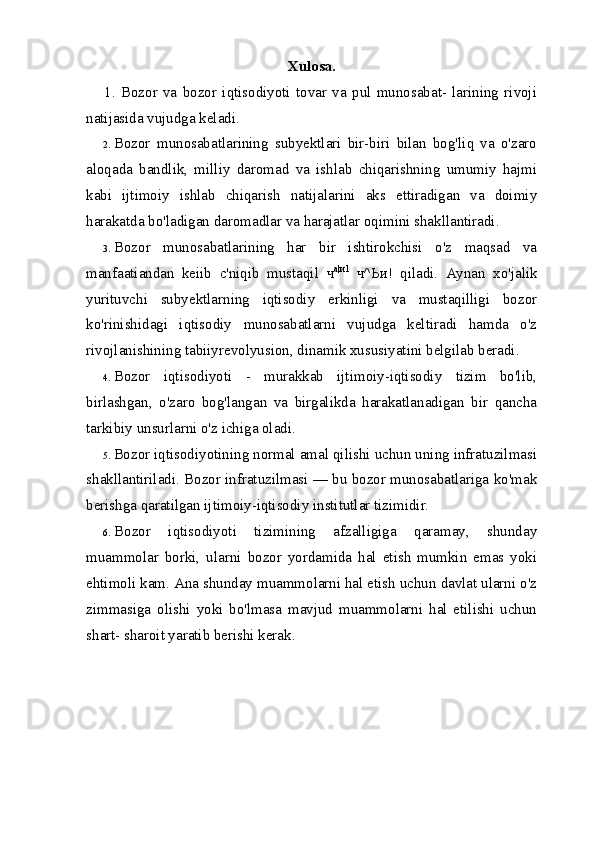 Xulosa.
1.   Bozor   va   bozor   iqtisodiyoti   tovar   va   pul   munosabat-   larining   rivoji
natijasida vujudga keladi.
2. Bozor   munosabatlarining   subyektlari   bir-biri   bilan   bog'liq   va   o'zaro
aloqada   bandlik,   milliy   daromad   va   ishlab   chiqarishning   umumiy   hajmi
kabi   ijtimoiy   ishlab   chiqarish   natijalarini   aks   ettiradigan   va   doimiy
harakatda bo'ladigan daromadlar va harajatlar oqimini shakllantiradi.
3. Bozor   munosabatlarining   har   bir   ishtirokchisi   o'z   maqsad   va
manfaatiandan   keiib   c'niqib   mustaqil   ч а | и 1
  ч ^ Ьи !   qiladi.   Aynan   xo'jalik
yurituvchi   subyektlarning   iqtisodiy   erkinligi   va   mustaqilligi   bozor
ko'rinishidagi   iqtisodiy   munosabatlarni   vujudga   keltiradi   hamda   o'z
rivojlanishining tabiiyrevolyusion, dinamik xususiyatini belgilab beradi.
4. Bozor   iqtisodiyoti   -   murakkab   ijtimoiy-iqtisodiy   tizim   bo'lib,
birlashgan,   o'zaro   bog'langan   va   birgalikda   harakatlanadigan   bir   qancha
tarkibiy unsurlarni o'z ichiga oladi.
5. Bozor iqtisodiyotining normal amal qilishi uchun uning infratuzilmasi
shakllantiriladi. Bozor infratuzilmasi — bu bozor munosabatlariga ko'mak
berishga qaratilgan ijtimoiy-iqtisodiy institutlar tizimidir.
6. Bozor   iqtisodiyoti   tizimining   afzalligiga   qaramay,   shunday
muammolar   borki,   ularni   bozor   yordamida   hal   etish   mumkin   emas   yoki
ehtimoli kam. Ana shunday muammolarni hal etish uchun davlat ularni o'z
zimmasiga   olishi   yoki   bo'lmasa   mavjud   muammolarni   hal   etilishi   uchun
shart- sharoit yaratib berishi kerak. 