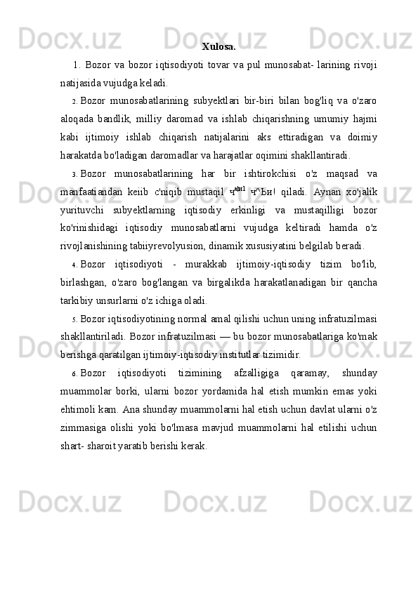Xulosa.
1.   Bozor   va   bozor   iqtisodiyoti   tovar   va   pul   munosabat-   larining   rivoji
natijasida vujudga keladi.
2. Bozor   munosabatlarining   subyektlari   bir-biri   bilan   bog'liq   va   o'zaro
aloqada   bandlik,   milliy   daromad   va   ishlab   chiqarishning   umumiy   hajmi
kabi   ijtimoiy   ishlab   chiqarish   natijalarini   aks   ettiradigan   va   doimiy
harakatda bo'ladigan daromadlar va harajatlar oqimini shakllantiradi.
3. Bozor   munosabatlarining   har   bir   ishtirokchisi   o'z   maqsad   va
manfaatiandan   keiib   c'niqib   mustaqil   ч а | и 1
  ч ^ Ьи !   qiladi.   Aynan   xo'jalik
yurituvchi   subyektlarning   iqtisodiy   erkinligi   va   mustaqilligi   bozor
ko'rinishidagi   iqtisodiy   munosabatlarni   vujudga   keltiradi   hamda   o'z
rivojlanishining tabiiyrevolyusion, dinamik xususiyatini belgilab beradi.
4. Bozor   iqtisodiyoti   -   murakkab   ijtimoiy-iqtisodiy   tizim   bo'lib,
birlashgan,   o'zaro   bog'langan   va   birgalikda   harakatlanadigan   bir   qancha
tarkibiy unsurlarni o'z ichiga oladi.
5. Bozor iqtisodiyotining normal amal qilishi uchun uning infratuzilmasi
shakllantiriladi. Bozor infratuzilmasi — bu bozor munosabatlariga ko'mak
berishga qaratilgan ijtimoiy-iqtisodiy institutlar tizimidir.
6. Bozor   iqtisodiyoti   tizimining   afzalligiga   qaramay,   shunday
muammolar   borki,   ularni   bozor   yordamida   hal   etish   mumkin   emas   yoki
ehtimoli kam. Ana shunday muammolarni hal etish uchun davlat ularni o'z
zimmasiga   olishi   yoki   bo'lmasa   mavjud   muammolarni   hal   etilishi   uchun
shart- sharoit yaratib berishi kerak.