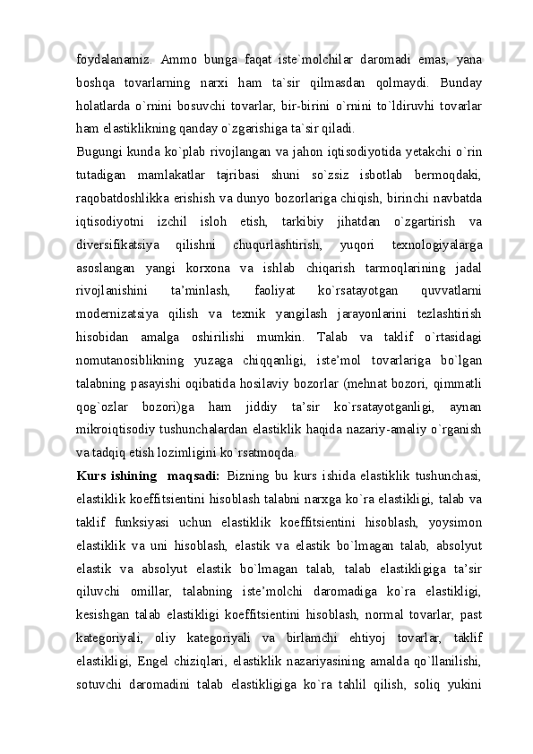 foydalanamiz.   Ammo   bunga   faqat   iste`molchilar   daromadi   emas,   yana
boshqa   tovarlarning   narxi   ham   ta`sir   qilmasdan   qolmaydi.   Bunday
holatlarda   o`rnini   bosuvchi   tovarlar,   bir-birini   o`rnini   to`ldiruvhi   tovarlar
ham elastiklikning qanday o`zgarishiga ta`sir qiladi. 
Bugungi kunda ko`plab rivojlangan va jahon iqtisodiyotida yetakchi o`rin
tutadigan   mamlakatlar   tajribasi   shuni   so`zsiz   isbotlab   bermoqdaki,
raqobatdoshlikka erishish va dunyo bozorlariga chiqish, birinchi navbatda
iqtisodiyotni   izchil   isloh   etish,   tarkibiy   jihatdan   o`zgartirish   va
diversifikatsiya   qilishni   chuqurlashtirish,   yuqori   texnologiyalarga
asoslangan   yangi   korxona   va   ishlab   chiqarish   tarmoqlarining   jadal
rivojlanishini   ta’minlash,   faoliyat   ko`rsatayotgan   quvvatlarni
modernizatsiya   qilish   va   texnik   yangilash   jarayonlarini   tezlashtirish
hisobidan   amalga   oshirilishi   mumkin.   Talab   va   taklif   o`rtasidagi
nomutanosiblikning   yuzaga   chiqqanligi,   iste’mol   tovarlariga   bo`lgan
talabning pasayishi oqibatida hosilaviy bozorlar (mehnat bozori, qimmatli
qog`ozlar   bozori)ga   ham   jiddiy   ta’sir   ko`rsatayotganligi,   aynan
mikroiqtisodiy tushunchalardan elastiklik haqida nazariy-amaliy o`rganish
va tadqiq etish lozimligini ko`rsatmoqda. 
Kurs   ishining     maqsadi:   Bizning   bu   kurs   ishida   elastiklik   tushunchasi,
elastiklik koeffitsientini hisoblash talabni narxga ko`ra elastikligi, talab va
taklif   funksiyasi   uchun   elastiklik   koeffitsientini   hisoblash,   yoysimon
elastiklik   va   uni   hisoblash,   elastik   va   elastik   bo`lmagan   talab,   absolyut
elastik   va   absolyut   elastik   bo`lmagan   talab,   talab   elastikligiga   ta’sir
qiluvchi   omillar,   talabning   iste’molchi   daromadiga   ko`ra   elastikligi,
kesishgan   talab   elastikligi   koeffitsientini   hisoblash,   normal   tovarlar,   past
kategoriyali,   oliy   kategoriyali   va   birlamchi   ehtiyoj   tovarlar,   taklif
elastikligi,   Engel   chiziqlari,   elastiklik   nazariyasining   amalda   qo`llanilishi,
sotuvchi   daromadini   talab   elastikligiga   ko`ra   tahlil   qilish,   soliq   yukini