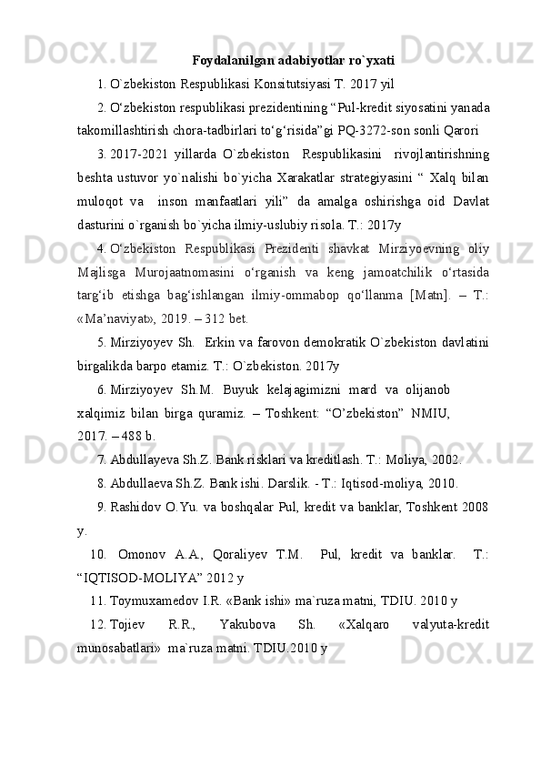 Foydalanilgan adabiyotlar ro`yxati
1. O`zbekiston Respublikasi Konsitutsiyasi T. 2017 yil
2. O‘zbekiston respublikasi prezidentining “ Pul-kredit siyosatini yanada
takomillashtirish chora-tadbirlari to‘g‘risida”gi  PQ-3272-son sonli Qarori
3. 2017-2021   yillarda   O`zbekiston     Respublikasini     rivojlantirishning
beshta   ustuvor   yo`nalishi   bo`yicha   Xarakatlar   strategiyasini   “   Xalq   bilan
muloqot   va     inson   manfaatlari   yili”   da   amalga   oshirishga   oid   Davlat
dasturini o`rganish bo`yicha ilmiy-uslubiy risola. T.: 2017y
4. O‘zbekiston   Respublikasi   Prezidenti   shavkat   Mirziyoevning   oliy
Majlisga   Murojaatnomasini   o‘rganish   va   keng   jamoatchilik   o‘rtasida
targ‘ib   etishga   bag‘ishlangan   ilmiy-ommabop   qo‘llanma   [Matn].   –   T.:
«Ma’naviyat», 2019. – 312 bet.
5. Mirziyoyev Sh.   Erkin va farovon demokratik O`zbekiston davlatini
birgalikda barpo etamiz. T.: O`zbekiston. 2017y
6. Mirziyoyev   Sh.M.   Buyuk   kelajagimizni   mard   va   olijanob
xalqimiz   bilan   birga   quramiz.   –   Toshkent:   “O’zbekiston”   NMIU,
2017. – 488   b.
7. Abdullayeva Sh.Z. Bank risklari va kreditlash. T.: Moliya, 2002.
8. Abdullaeva Sh.Z. Bank ishi. Darslik. - T.: Iqtisod-moliya, 2010.
9. Rashidov O.Yu. va boshqalar Pul, kredit va banklar, Toshkent 2008
y.
10.   Omonov   A.A.,   Qoraliyev   T.M.     Pul,   kredit   va   banklar.     T.:
“IQTISOD-MOLIYA” 2012 y
11. Toymuxamedov I.R. «Bank ishi» ma`ruza matni, TDIU. 2010 y
12. Tojiev     R.R.,     Yakubova     Sh.     «Xalqaro     valyuta-kredit
munosabatlari»  ma`ruza matni. TDIU.2010 y 