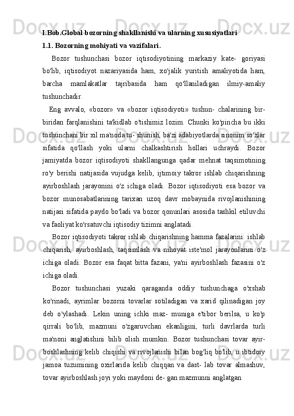 I.Bob.Global bozorning shakllanishi va ularning xususiyatlari
1.1. Bozorning mohiyati va vazifalari.
Bozor   tushunchasi   bozor   iqtisodiyotining   markaziy   kate-   goriyasi
bo'lib,   iqtisodiyot   nazariyasida   ham,   xo'jalik   yuritish   amaliyotida   ham,
barcha   mamlakatlar   tajribasida   ham   qo'llaniladigan   ilmiy-amaliy
tushunchadir.
    Eng   avvalo,   «bozor»   va   «bozor   iqtisodiyoti»   tushun-   chalarining   bir-
biridan   farqlanishini   ta'kidlab   o'tishimiz   lozim.   Chunki   ko'pincha   bu   ikki
tushunchani bir xil ma'noda tu- shunish, ba'zi adabiyotlarda sinonim so'zlar
sifatida   qo'llash   yoki   ularni   chalkashtirish   hollari   uchraydi.   Bozor
jamiyatda   bozor   iqtisodiyoti   shakllangunga   qadar   mehnat   taqsimotining
ro'y   berishi   natijasida   vujudga   kelib,   ijtimoiy   takror   ishlab   chiqarishning
ayirboshlash   jarayonini   o'z   ichiga   oladi.   Bozor   iqtisodiyoti   esa   bozor   va
bozor   munosabatlarining   tarixan   uzoq   davr   mobaynida   rivojlanishining
natijasi sifatida paydo bo'ladi va bozor qonunlari asosida tashkil etiluvchi
va faoliyat ko'rsatuvchi iqtisodiy tizimni anglatadi.
Bozor iqtisodiyoti takror ishlab chiqarishning hamma fazalarini: ishlab
chiqarish,   ayirboshlash,   taqsimlash   va   nihoyat   iste'mol   jarayonlarini   o'z
ichiga   oladi.   Bozor   esa   faqat   bitta   fazani,   ya'ni   ayirboshlash   fazasini   o'z
ichiga oladi.
Bozor   tushunchasi   yuzaki   qaraganda   oddiy   tushunchaga   o'xshab
ko'rinadi,   ayrimlar   bozorni   tovarlar   sotiladigan   va   xarid   qilinadigan   joy
deb   o'ylashadi.   Lekin   uning   ichki   maz-   muniga   e'tibor   berilsa,   u   ko'p
qirrali   bo'lib,   mazmuni   o'zgaruvchan   ekanligini,   turli   davrlarda   turli
ma'noni   anglatishini   bilib   olish   mumkin.   Bozor   tushunchasi   tovar   ayir-
boshlashning   kelib   chiqishi   va   rivojlanishi   bilan   bog'liq   bo'lib,   u   ibtidoiy
jamoa   tuzumining   oxirlarida   kelib   chiqqan   va   dast-   lab   tovar   almashuv,
tovar ayirboshlash joyi yoki maydoni de- gan mazmunni anglatgan.