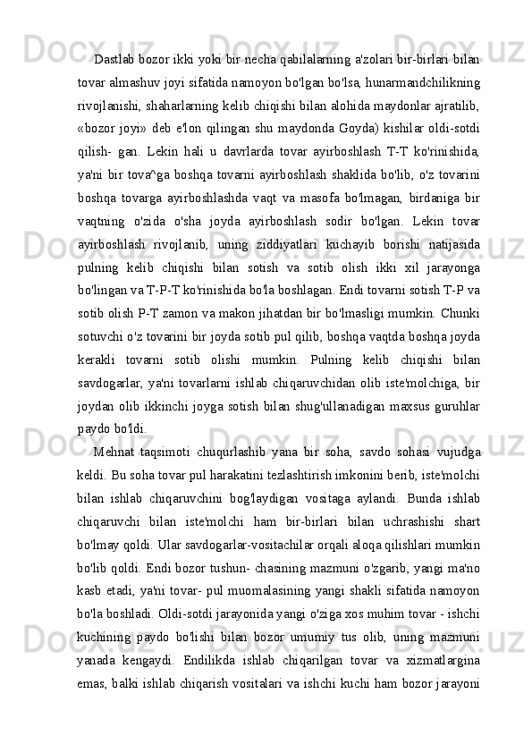 Dastlab bozor ikki yoki bir necha qabilalarning a'zolari bir-birlari bilan
tovar almashuv joyi sifatida namoyon bo'lgan bo'lsa, hunarmandchilikning
rivojlanishi, shaharlarning kelib chiqishi bilan alohida maydonlar ajratilib,
«bozor  joyi»  deb  e'lon  qilingan  shu  maydonda  Goyda)  kishilar  oldi-sotdi
qilish-   gan.   Lekin   hali   u   davrlarda   tovar   ayirboshlash   T-T   ko'rinishida,
ya'ni bir tova^ga boshqa tovarni ayirboshlash  shaklida bo'lib, o'z tovarini
boshqa   tovarga   ayirboshlashda   vaqt   va   masofa   bo'lmagan,   birdaniga   bir
vaqtning   o'zida   o'sha   joyda   ayirboshlash   sodir   bo'lgan.   Lekin   tovar
ayirboshlash   rivojlanib,   uning   ziddiyatlari   kuchayib   borishi   natijasida
pulning   kelib   chiqishi   bilan   sotish   va   sotib   olish   ikki   xil   jarayonga
bo'lingan va T-P-T ko'rinishida bo'la boshlagan. Endi tovarni sotish T-P va
sotib olish P-T zamon va makon jihatdan bir bo'lmasligi mumkin. Chunki
sotuvchi o'z tovarini bir joyda sotib pul qilib, boshqa vaqtda boshqa joyda
kerakli   tovarni   sotib   olishi   mumkin.   Pulning   kelib   chiqishi   bilan
savdogarlar,   ya'ni   tovarlarni   ishlab   chiqaruvchidan   olib   iste'molchiga,   bir
joydan  olib ikkinchi joyga sotish  bilan shug'ullanadigan  maxsus guruhlar
paydo bo'ldi.
Mehnat   taqsimoti   chuqurlashib   yana   bir   soha,   savdo   sohasi   vu judga
keldi. Bu soha tovar pul harakatini tezlashtirish imkonini berib, iste'molchi
bilan   ishlab   chiqaruvchini   bog'laydigan   vositaga   aylandi.   Bunda   ishlab
chiqaruvchi   bilan   iste'molchi   ham   bir-birlari   bilan   uchrashishi   shart
bo'lmay qoldi. Ular savdogarlar-vositachilar orqali aloqa qilishlari mumkin
bo'lib qoldi. Endi bozor tushun- chasining mazmuni o'zgarib, yangi ma'no
kasb etadi, ya'ni tovar- pul muomalasining yangi shakli sifatida namoyon
bo'la boshladi. Oldi-sotdi jarayonida yangi o'ziga xos muhim tovar - ishchi
kuchining   paydo   bo'lishi   bilan   bozor   umumiy   tus   olib,   uning   mazmuni
yanada   kengaydi.   Endilikda   ishlab   chiqarilgan   tovar   va   xizmatlargina
emas, balki ishlab chiqarish vositalari va ish chi kuchi ham bozor jarayoni 