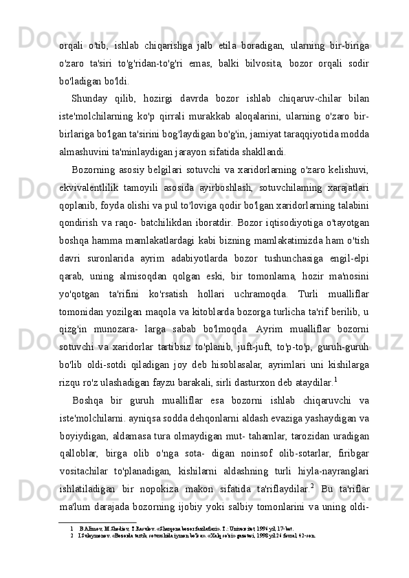 orqali   o'tib,   ishlab   chiqarishga   jalb   etila   boradigan,   ularning   bir-biriga
o'zaro   ta'siri   to'g'ridan-to'g'ri   emas,   balki   bilvosita,   bozor   orqali   sodir
bo'ladigan bo'ldi.
Shunday   qilib,   hozirgi   davrda   bozor   ishlab   chiqaruv-chilar   bilan
iste'molchilarning   ko'p   qirrali   murakkab   aloqalarini,   ularning   o'zaro   bir-
birlariga bo'lgan ta'sirini bog'laydigan bo'g'in, jamiyat taraqqiyotida modda
almashuvini ta'minlaydigan jarayon sifatida shakllandi.
Bozorning  asosiy  belgilari  sotuvchi  va  xaridorlarning  o'zaro  kelishuvi,
ekvivalentlilik   tamoyili   asosida   ayirboshlash,   sotuvchilaming   xarajatlari
qoplanib, foyda olishi va pul to'loviga qodir bo'lgan xaridorlarning talabini
qondirish   va   raqo-   batchilikdan   iboratdir.   Bozor   iqtisodiyotiga   o'tayotgan
boshqa hamma mamlakatlardagi kabi bizning mamlakatimizda ham o'tish
davri   suronlarida   ayrim   adabiyotlarda   bozor   tushunchasiga   engil-elpi
qarab,   uning   almisoqdan   qolgan   eski,   bir   tomonlama,   hozir   ma'nosini
yo'qotgan   ta'rifini   ko'rsatish   hollari   uchramoqda.   Turli   mualliflar
tomonidan yozilgan maqola va kitoblarda bozorga turlicha ta'rif berilib, u
qizg'in   munozara-   larga   sabab   bo'lmoqda.   Ayrim   mualliflar   bozorni
sotuvchi   va   xaridorlar   tartibsiz   to'planib,   juft-juft,   to'p-to'p,   guruh-guruh
bo'lib   oldi-sotdi   qiladigan   joy   deb   hisoblasalar,   ayrimlari   uni   kishilarga
rizqu ro'z ulashadigan fayzu barakali, sirli dasturxon deb ataydilar. 1
Boshqa   bir   guruh   mualliflar   esa   bozorni   ishlab   chiqaruvchi   va
iste'molchilarni. ayniqsa sodda dehqonlarni aldash evaziga yashaydigan va
boyiydigan, aldamasa tura olmaydigan mut- tahamlar, tarozidan uradigan
qalloblar,   birga   olib   o'nga   sota-   digan   noinsof   olib-sotarlar,   firibgar
vositachilar   to'planadigan,   kishilarni   aldashning   turli   hiyla-nayranglari
ishlatiladigan   bir   nopokiza   makon   sifatida   ta'riflaydilar. 2
  Bu   ta'riflar
ma'lum   darajada   bozorning   ijobiy   yoki   salbiy   tomonlarini   va   uning   oldi-
1 B.AIimov, M.Shodiev, T.Rasulov. «Sharqona bozor fazilatlari».  Т .: Universitet, 1996 yil, 17-bet.
2 I.Sulaymonov. «Bozorda tartib, sotuvchida iymon bo'lsa». «Xalq so'zi» gazetasi, 1998 yil 26 fevral, 42-son. 