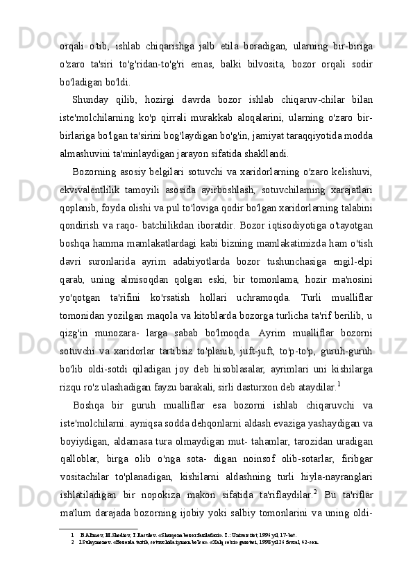orqali   o'tib,   ishlab   chiqarishga   jalb   etila   boradigan,   ularning   bir-biriga
o'zaro   ta'siri   to'g'ridan-to'g'ri   emas,   balki   bilvosita,   bozor   orqali   sodir
bo'ladigan bo'ldi.
Shunday   qilib,   hozirgi   davrda   bozor   ishlab   chiqaruv-chilar   bilan
iste'molchilarning   ko'p   qirrali   murakkab   aloqalarini,   ularning   o'zaro   bir-
birlariga bo'lgan ta'sirini bog'laydigan bo'g'in, jamiyat taraqqiyotida modda
almashuvini ta'minlaydigan jarayon sifatida shakllandi.
Bozorning  asosiy  belgilari  sotuvchi  va  xaridorlarning  o'zaro  kelishuvi,
ekvivalentlilik   tamoyili   asosida   ayirboshlash,   sotuvchilaming   xarajatlari
qoplanib, foyda olishi va pul to'loviga qodir bo'lgan xaridorlarning talabini
qondirish   va   raqo-   batchilikdan   iboratdir.   Bozor   iqtisodiyotiga   o'tayotgan
boshqa hamma mamlakatlardagi kabi bizning mamlakatimizda ham o'tish
davri   suronlarida   ayrim   adabiyotlarda   bozor   tushunchasiga   engil-elpi
qarab,   uning   almisoqdan   qolgan   eski,   bir   tomonlama,   hozir   ma'nosini
yo'qotgan   ta'rifini   ko'rsatish   hollari   uchramoqda.   Turli   mualliflar
tomonidan yozilgan maqola va kitoblarda bozorga turlicha ta'rif berilib, u
qizg'in   munozara-   larga   sabab   bo'lmoqda.   Ayrim   mualliflar   bozorni
sotuvchi   va   xaridorlar   tartibsiz   to'planib,   juft-juft,   to'p-to'p,   guruh-guruh
bo'lib   oldi-sotdi   qiladigan   joy   deb   hisoblasalar,   ayrimlari   uni   kishilarga
rizqu ro'z ulashadigan fayzu barakali, sirli dasturxon deb ataydilar. 1
Boshqa   bir   guruh   mualliflar   esa   bozorni   ishlab   chiqaruvchi   va
iste'molchilarni. ayniqsa sodda dehqonlarni aldash evaziga yashaydigan va
boyiydigan, aldamasa tura olmaydigan mut- tahamlar, tarozidan uradigan
qalloblar,   birga   olib   o'nga   sota-   digan   noinsof   olib-sotarlar,   firibgar
vositachilar   to'planadigan,   kishilarni   aldashning   turli   hiyla-nayranglari
ishlatiladigan   bir   nopokiza   makon   sifatida   ta'riflaydilar. 2
  Bu   ta'riflar
ma'lum   darajada   bozorning   ijobiy   yoki   salbiy   tomonlarini   va   uning   oldi-
1 B.AIimov, M.Shodiev, T.Rasulov. «Sharqona bozor fazilatlari».  Т .: Universitet, 1996 yil, 17-bet.
2 I.Sulaymonov. «Bozorda tartib, sotuvchida iymon bo'lsa». «Xalq so'zi» gazetasi, 1998 yil 26 fevral, 42-son.