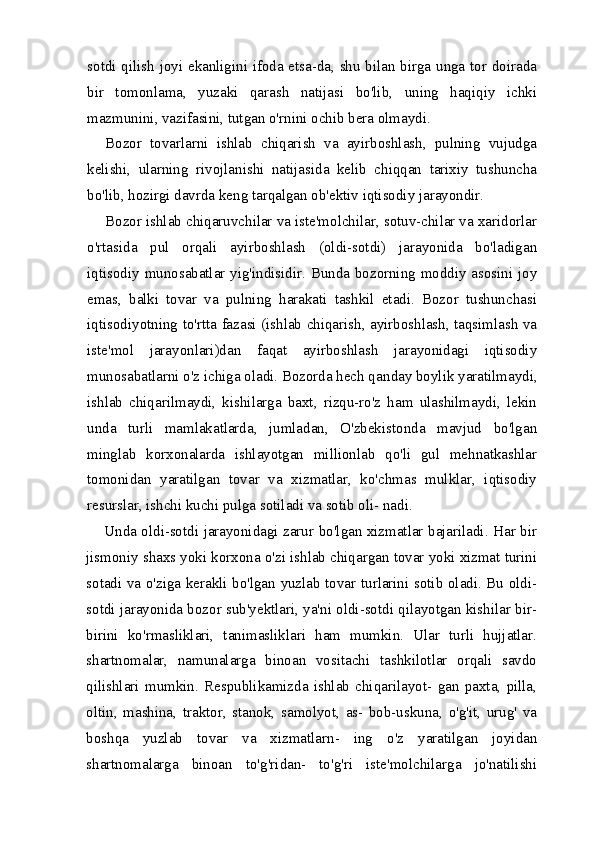 sotdi qilish joyi ekanligini ifoda etsa-da, shu bilan birga unga tor doirada
bir   tomonlama,   yuzaki   qarash   natijasi   bo'lib,   uning   haqiqiy   ichki
mazmunini, vazifasini, tutgan o'rnini ochib bera olmaydi.
Bozor   tovarlarni   ishlab   chiqarish   va   ayirboshlash,   pulning   vujudga
kelishi,   ularning   rivojlanishi   natijasida   kelib   chiqqan   tarixiy   tushuncha
bo'lib, hozirgi davrda keng tarqalgan ob'ektiv iqtisodiy jarayondir.
Bozor ishlab chiqaruvchilar va iste'molchilar, sotuv-chilar va xaridorlar
o'rtasida   pul   orqali   ayirboshlash   (oldi-sotdi)   jarayonida   bo'ladigan
iqtisodiy munosabatlar yig'indisidir. Bunda bozorning moddiy asosini joy
emas,   balki   tovar   va   pulning   harakati   tashkil   etadi.   Bozor   tushunchasi
iqtisodiyot ning to'rtta fazasi (ishlab chiqarish, ayirboshlash, taqsimlash va
iste'mol   jarayonlari)dan   faqat   ayirboshlash   jarayonidagi   iqtisodiy
munosabatlarni o'z ichiga oladi. Bozorda hech qan day boylik yaratilmaydi,
ishlab   chiqarilmaydi,   kishilarga   baxt,   rizqu-ro'z   ham   ulashilmaydi,   lekin
unda   turli   mamlakatlarda,   jumladan,   O'zbekistonda   mavjud   bo'lgan
minglab   korxonalarda   ishlayotgan   millionlab   qo'li   gul   mehnatkashlar
tomonidan   yaratilgan   tovar   va   xizmatlar,   ko'chmas   mulklar,   iqtisodiy
resurslar, ishchi kuchi pulga sotiladi va sotib oli- nadi.
Unda oldi-sotdi jarayonidagi zarur bo'lgan xizmatlar bajariladi. Har bir
jismoniy shaxs yoki korxona o'zi ishlab chiqargan tovar yoki xizmat turini
sotadi va o'ziga kerakli bo'lgan yuzlab tovar turlarini sotib oladi. Bu oldi-
sotdi jarayonida bozor sub'yektlari, ya'ni oldi-sotdi qilayotgan kishilar bir-
birini   ko'rmasliklari,   tanimasliklari   ham   mumkin.   Ular   turli   hujjatlar.
shartnomalar,   namunalarga   binoan   vositachi   tashkilotlar   orqali   savdo
qilishlari   mumkin.   Respublikamizda   ishlab   chiqarilayot-   gan   paxta,   pilla,
oltin,   mashina,   traktor,   stanok,   samolyot,   as-   bob-uskuna,   o'g'it,   urug'   va
boshqa   yuzlab   tovar   va   xizmatlarn-   ing   o'z   yaratilgan   joyidan
shartnomalarga   binoan   to'g'ridan-   to'g'ri   iste'molchilarga   jo'natilishi 