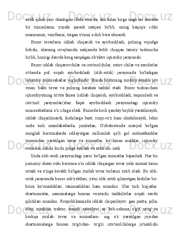 sotdi qilish joyi ekanligini ifoda etsa-da, shu bilan birga unga tor doirada
bir   tomonlama,   yuzaki   qarash   natijasi   bo'lib,   uning   haqiqiy   ichki
mazmunini, vazifasini, tutgan o'rnini ochib bera olmaydi.
Bozor   tovarlarni   ishlab   chiqarish   va   ayirboshlash,   pulning   vujudga
kelishi,   ularning   rivojlanishi   natijasida   kelib   chiqqan   tarixiy   tushuncha
bo'lib, hozirgi davrda keng tarqalgan ob'ektiv iqtisodiy jarayondir.
Bozor ishlab chiqaruvchilar va iste'molchilar, sotuv-chilar va xaridorlar
o'rtasida   pul   orqali   ayirboshlash   (oldi-sotdi)   jarayonida   bo'ladigan
iqtisodiy munosabatlar yig'indisidir. Bunda bozorning moddiy asosini joy
emas,   balki   tovar   va   pulning   harakati   tashkil   etadi.   Bozor   tushunchasi
iqtisodiyot ning to'rtta fazasi (ishlab chiqarish, ayirboshlash, taqsimlash va
iste'mol   jarayonlari)dan   faqat   ayirboshlash   jarayonidagi   iqtisodiy
munosabatlarni o'z ichiga oladi. Bozorda hech qan day boylik yaratilmaydi,
ishlab   chiqarilmaydi,   kishilarga   baxt,   rizqu-ro'z   ham   ulashilmaydi,   lekin
unda   turli   mamlakatlarda,   jumladan,   O'zbekistonda   mavjud   bo'lgan
minglab   korxonalarda   ishlayotgan   millionlab   qo'li   gul   mehnatkashlar
tomonidan   yaratilgan   tovar   va   xizmatlar,   ko'chmas   mulklar,   iqtisodiy
resurslar, ishchi kuchi pulga sotiladi va sotib oli- nadi.
Unda oldi-sotdi jarayonidagi zarur bo'lgan xizmatlar bajariladi. Har bir
jismoniy shaxs yoki korxona o'zi ishlab chiqargan tovar yoki xizmat turini
sotadi va o'ziga kerakli bo'lgan yuzlab tovar turlarini sotib oladi. Bu oldi-
sotdi jarayonida bozor sub'yektlari, ya'ni oldi-sotdi qilayotgan kishilar bir-
birini   ko'rmasliklari,   tanimasliklari   ham   mumkin.   Ular   turli   hujjatlar.
shartnomalar,   namunalarga   binoan   vositachi   tashkilotlar   orqali   savdo
qilishlari   mumkin.   Respublikamizda   ishlab   chiqarilayot-   gan   paxta,   pilla,
oltin,   mashina,   traktor,   stanok,   samolyot,   as-   bob-uskuna,   o'g'it,   urug'   va
boshqa   yuzlab   tovar   va   xizmatlarn-   ing   o'z   yaratilgan   joyidan
shartnomalarga   binoan   to'g'ridan-   to'g'ri   iste'molchilarga   jo'natilishi