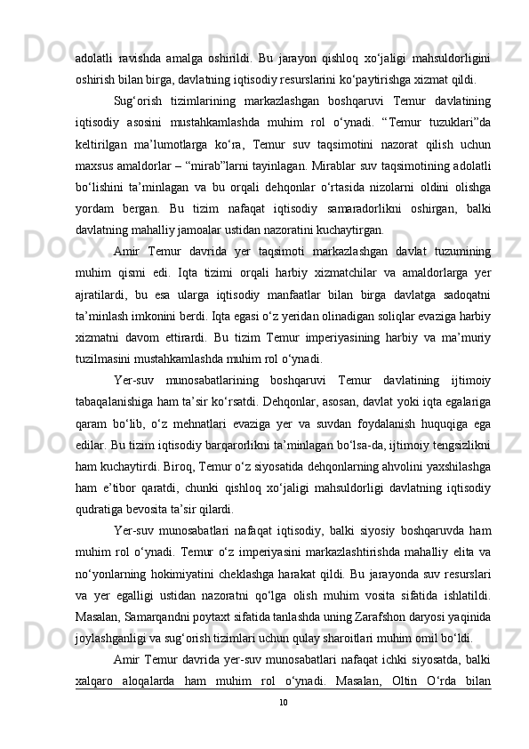 adolatli   ravishda   amalga   oshirildi.   Bu   jarayon   qishloq   xo‘jaligi   mahsuldorligini
oshirish bilan birga, davlatning iqtisodiy resurslarini ko‘paytirishga xizmat qildi.
Sug‘orish   tizimlarining   markazlashgan   boshqaruvi   Temur   davlatining
iqtisodiy   asosini   mustahkamlashda   muhim   rol   o‘ynadi.   “Temur   tuzuklari”da
keltirilgan   ma’lumotlarga   ko‘ra,   Temur   suv   taqsimotini   nazorat   qilish   uchun
maxsus amaldorlar – “mirab”larni tayinlagan. Mirablar suv taqsimotining adolatli
bo‘lishini   ta’minlagan   va   bu   orqali   dehqonlar   o‘rtasida   nizolarni   oldini   olishga
yordam   bergan.   Bu   tizim   nafaqat   iqtisodiy   samaradorlikni   oshirgan,   balki
davlatning mahalliy jamoalar ustidan nazoratini kuchaytirgan.
Amir   Temur   davrida   yer   taqsimoti   markazlashgan   davlat   tuzumining
muhim   qismi   edi.   Iqta   tizimi   orqali   harbiy   xizmatchilar   va   amaldorlarga   yer
ajratilardi,   bu   esa   ularga   iqtisodiy   manfaatlar   bilan   birga   davlatga   sadoqatni
ta’minlash imkonini berdi. Iqta egasi o‘z yeridan olinadigan soliqlar evaziga harbiy
xizmatni   davom   ettirardi.   Bu   tizim   Temur   imperiyasining   harbiy   va   ma’muriy
tuzilmasini mustahkamlashda muhim rol o‘ynadi.
Yer-suv   munosabatlarining   boshqaruvi   Temur   davlatining   ijtimoiy
tabaqalanishiga ham ta’sir ko‘rsatdi. Dehqonlar, asosan, davlat yoki iqta egalariga
qaram   bo‘lib,   o‘z   mehnatlari   evaziga   yer   va   suvdan   foydalanish   huquqiga   ega
edilar. Bu tizim iqtisodiy barqarorlikni ta’minlagan bo‘lsa-da, ijtimoiy tengsizlikni
ham kuchaytirdi. Biroq, Temur o‘z siyosatida dehqonlarning ahvolini yaxshilashga
ham   e’tibor   qaratdi,   chunki   qishloq   xo‘jaligi   mahsuldorligi   davlatning   iqtisodiy
qudratiga bevosita ta’sir qilardi.
Yer-suv   munosabatlari   nafaqat   iqtisodiy,   balki   siyosiy   boshqaruvda   ham
muhim   rol   o‘ynadi.   Temur   o‘z   imperiyasini   markazlashtirishda   mahalliy   elita   va
no‘yonlarning   hokimiyatini   cheklashga   harakat   qildi.   Bu   jarayonda   suv   resurslari
va   yer   egalligi   ustidan   nazoratni   qo‘lga   olish   muhim   vosita   sifatida   ishlatildi.
Masalan, Samarqandni poytaxt sifatida tanlashda uning Zarafshon daryosi yaqinida
joylashganligi va sug‘orish tizimlari uchun qulay sharoitlari muhim omil bo‘ldi.
Amir   Temur   davrida   yer-suv   munosabatlari   nafaqat   ichki   siyosatda,   balki
xalqaro   aloqalarda   ham   muhim   rol   o‘ynadi.   Masalan,   Oltin   O‘rda   bilan
10 
