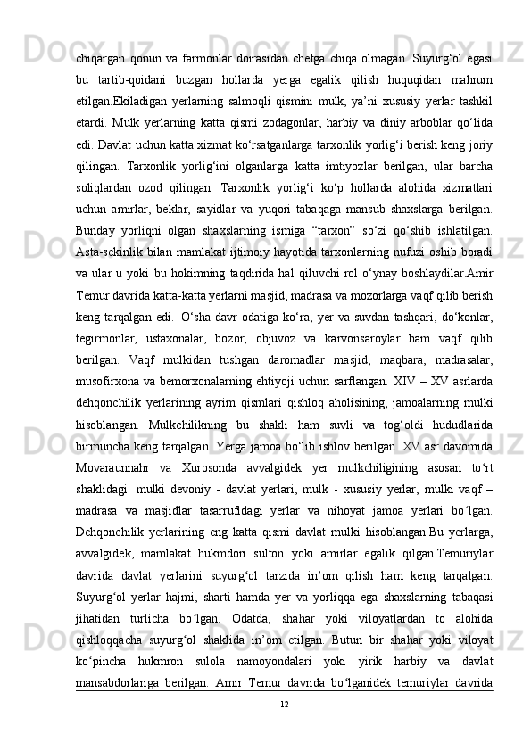 chiqargan   qonun   va   farmonlar   doirasidan   chetga   chiqa   olmagan.   Suyurg‘ol   egasi
bu   tartib-qoidani   buzgan   hollarda   yerga   egalik   qilish   huquqidan   mahrum
etilgan.Ekiladigan   yerlarning   salmoqli   qismini   mulk,   ya’ni   xususiy   yerlar   tashkil
etardi.   Mulk   yerlarning   katta   qismi   zodagonlar,   harbiy   va   diniy   arboblar   qo‘lida
edi. Davlat uchun katta xizmat ko‘rsatganlarga tarxonlik yorlig‘i berish keng joriy
qilingan.   Tarxonlik   yorlig‘ini   olganlarga   katta   imtiyozlar   berilgan,   ular   barcha
soliqlardan   ozod   qilingan.   Tarxonlik   yorlig‘i   ko‘p   hollarda   alohida   xizmatlari
uchun   amirlar,   beklar,   sayidlar   va   yuqori   tabaqaga   mansub   shaxslarga   berilgan.
Bunday   yorliqni   olgan   shaxslarning   ismiga   “tarxon”   so‘zi   qo‘shib   ishlatilgan.
Asta-sekinlik  bilan  mamlakat   ijtimoiy  hayotida  tarxonlarning  nufuzi  oshib   boradi
va   ular   u   yoki   bu   ho kimning   taqdirida   hal   qi luvchi   rol   o‘ynay   boshlaydilar.Amir
Temur davrida katta-katta yerlarni masjid, madrasa va mozorlarga vaqf qilib berish
keng   tarqalgan   edi.  
  O‘sha   davr   odatiga   ko‘ra,   yer   va   suvdan   tashqari,   do‘konlar,
tegirmonlar,   ustaxonalar,   bozor,   objuvoz   va   karvonsaroylar   ham   vaqf   qilib
berilgan.   Vaqf   mulkidan   tushgan   daromadlar   masjid,   maqbara,   madrasalar,
musofirxona   va   bemorxonalarning   ehtiyoji   uchun   sarflangan.   XIV   –   XV   asrlarda
dehqonchilik   yerlarining   ayrim   qism lari   qishloq   aholisining,   jamoalarning   mulki
hisoblangan.   Mulkchilikning   bu   shakli   ham   suvli   va   tog‘oldi   hududlarida
birmuncha keng tarqalgan. Yerga jamoa bo‘lib ishlov berilgan. XV asr davomida
Movaraunnahr   va   Xurosonda   avvalgidek   yer   mulkchiligining   asosan   to rtʻ
shaklidagi:   mulki   devoniy   -   davlat   yerlari,   mulk   -   xususiy   yerlar,   mulki   vaqf   –
madrasa   va   masjidlar   tasarrufidagi   yerlar   va   nihoyat   jamoa   yerlari   bo lgan.	
ʻ
Dehqonchilik   yerlarining   eng   katta   qismi   davlat   mulki   hisoblangan.Bu   yerlarga,
avvalgidek,   mamlakat   hukmdori   sulton   yoki   amirlar   egalik   qilgan.Temuriylar
davrida   davlat   yerlarini   suyurg ol   tarzida   in’om   qilish   ham   keng   tarqalgan.	
ʻ
Suyurg ol   yerlar   hajmi,   sharti   hamda   yer   va   yorliqqa   ega   shaxslarning   tabaqasi	
ʻ
jihatidan   turlicha   bo lgan.   Odatda,   shahar   yoki   viloyatlardan   to   alohida	
ʻ
qishloqqacha   suyurg ol   shaklida   in’om   etilgan.   Butun   bir   shahar   yoki   viloyat	
ʻ
ko pincha   hukmron   sulola   namoyondalari   yoki   yirik   harbiy   va   davlat	
ʻ
mansabdorlariga   berilgan.   Amir   Temur   davrida   bo lganidek   temuriylar   davrida	
ʻ
12 