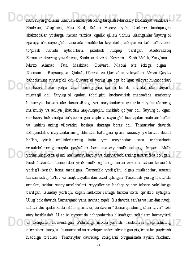 ham suyurg ollarni ulashish amaliyoti keng tarqaldi.Markaziy hokimiyat vakillari -ʻ
Shohrux,   Ulug bek,   Abu   Said,   Sulton   Husayn   yoki   uluslarni   boshqargan	
ʻ
shahzodalar   yerlarga   meros   tarzida   egalik   qilish   uchun   ulashganlar.Suyurg ol	
ʻ
egasiga   o z   suyurg oli   doirasida   amaldorlar   tayinlash,   soliqlar   va   turli   to lovlarni	
ʻ ʻ ʻ
to plash   hamda   aybdorlarni   jazolash   huquqi   berilgan.   Abdurazzoq	
ʻ
Samarqandiyning yozishicha, Shohrux davrida Xorazm - Shoh Malik;  Farg ona –	
ʻ
Mirzo   Ahmad;   Tus,   Mashhad,   Obivard,   Nisoni   o z   ichiga   olgan  	
ʻ
Xuroson   –   Boysung ur;   Qobul,   G azna   va   Qandahor   viloyatlari   Mirzo   Qaydu	
ʻ ʻ
bahodirning   suyurg oli   edi.  Suyurg ol   yorlig iga  ega   bo lgan  viloyat   hukmdorlari
ʻ ʻ ʻ ʻ
markaziy   hokimiyatga   faqat   nomigagina   qaram   bo lib,   odatda,   ular   deyarli	
ʻ
mustaqil   edi.   Suyurg ol   egalari   tobeligini   kuchaytirish   maqsadida   markaziy	
ʻ
hokimiyat   ba’zan   ular   tasarrufidagi   yer   maydonlarini   qisqartirar   yoki   ularning
ma’muriy   va   adliya   jihatidan   haq-huquqini   cheklab   qo yar   edi.   Suyurg ol   egasi	
ʻ ʻ
markaziy hukumatga bo ysunmagan taqdirda suyurg ol huquqidan mahrum bo lar	
ʻ ʻ ʻ
va   hokim   uning   viloyatini   boshqa   shaxsga   berar   edi.   Temuriylar   davrida
dehqonchilik   maydonlarining   ikkinchi   kattagina   qismi   xususiy   yerlardan   iborat
bo lib,   yirik   mulkdorlarning   katta   yer   maydonlari   ham,   mehnatkash	
ʻ
ziroatchilarning   mayda   paykallari   ham   xususiy   mulk   qatoriga   kirgan.   Mulk
yerlarining katta qismi ma’muriy, harbiy va diniy arboblarning tasarrufida bo lgan.	
ʻ
Bosh   hukmdor   tomonidan   yirik   mulk   egalariga   biron   xizmati   uchun   tarxonlik
yorlig i   berish   keng   tarqalgan.   Tarxonlik   yorlig ini   olgan   mulkdorlar,   asosan	
ʻ ʻ
barcha soliq, to lov va majburiyatlardan ozod qilingan. Tarxonlik yorlig i, odatda	
ʻ ʻ
amirlar,   beklar,   saroy   amaldorlari,   sayyidlar   va   boshqa   yuqori   tabaqa   vakillariga
berilgan.   Bunday   yorliqni   olgan   mulkdor   ismiga   tarxon   so zi   qo shib   aytilgan.	
ʻ ʻ
Ulug bek davrida Samarqand yana ravnaq topdi. Bu davrda san’at va ilm-fan rivoji	
ʻ
uchun shu qadar katta ishlar qilindiki, bu davrni “Samarqandning oltin davri” deb
atay boshlashdi. U soliq siyosatida  dehqonlardan olinadigan soliqlarni  kamaytirdi
va   dehqonlar   faravonligini   o stirishga   imkon   yaratdi.   Tushumlar   qisqarishining	
ʻ
o rnini esa tamg a - hunarmand va savdogarlardan olinadigan yig imni ko paytirish	
ʻ ʻ ʻ ʻ
hisobiga   to ldirdi.   Temuriylar   davridagi   soliqlarni   o rganishda   ayrim   faktlarni	
ʻ ʻ
13 
