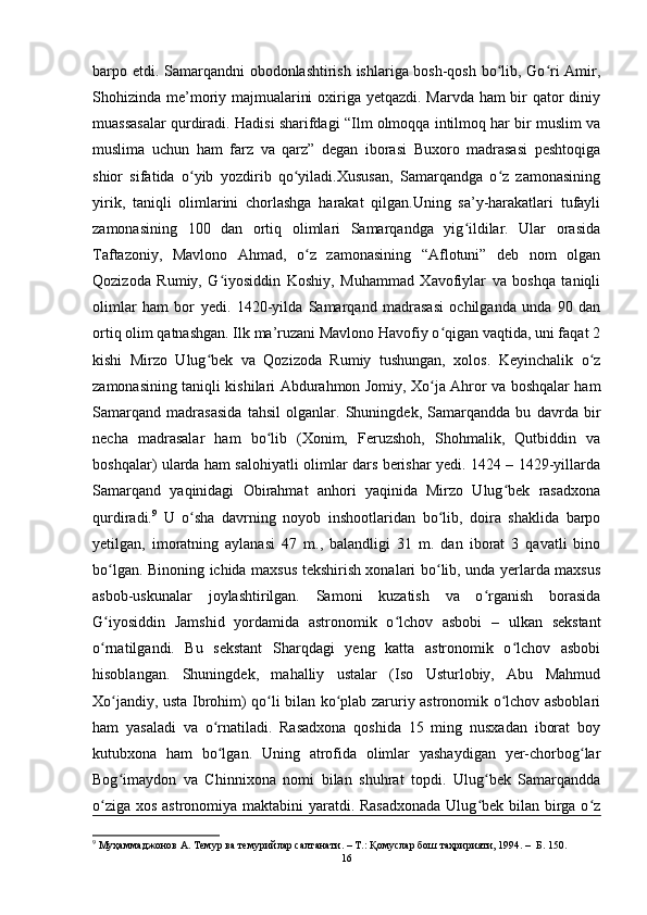 barpo etdi. Samarqandni obodonlashtirish ishlariga bosh-qosh bo lib, Go ri Amir,ʻ ʻ
Shohizinda me’moriy majmualarini  oxiriga yetqazdi. Marvda ham bir  qator  diniy
muassasalar qurdiradi. Hadisi sharifdagi “Ilm olmoqqa intilmoq har bir muslim va
muslima   uchun   ham   farz   va   qarz”   degan   iborasi   Buxoro   madrasasi   peshtoqiga
shior   sifatida   o yib   yozdirib   qo yiladi.Xususan,   Samarqandga   o z   zamonasining	
ʻ ʻ ʻ
yirik,   taniqli   olimlarini   chorlashga   harakat   qilgan.Uning   sa’y-harakatlari   tufayli
zamonasining   100   dan   ortiq   olimlari   Samarqandga   yig ildilar.   Ular   orasida	
ʻ
Taftazoniy,   Mavlono   Ahmad,   o z   zamonasining   “Aflotuni”   deb   nom   olgan	
ʻ
Qozizoda   Rumiy,   G iyosiddin   Koshiy,   Muhammad   Xavofiylar   va   boshqa   taniqli	
ʻ
olimlar   ham   bor   yedi.   1420-yilda   Samarqand   madrasasi   ochilganda   unda   90   dan
ortiq olim qatnashgan. Ilk ma’ruzani Mavlono Havofiy o qigan vaqtida, uni faqat 2	
ʻ
kishi   Mirzo   Ulug bek   va   Qozizoda   Rumiy   tushungan,   xolos.   Keyinchalik   o z	
ʻ ʻ
zamonasining taniqli kishilari Abdurahmon Jomiy, Xo ja Ahror va boshqalar ham	
ʻ
Samarqand   madrasasida   tahsil   olganlar.   Shuningdek,   Samarqandda   bu   davrda   bir
necha   madrasalar   ham   bo lib   (Xonim,   Feruzshoh,   Shohmalik,   Qutbiddin   va	
ʻ
boshqalar) ularda ham salohiyatli olimlar dars berishar yedi. 1424 – 1429-yillarda
Samarqand   yaqinidagi   Obirahmat   anhori   yaqinida   Mirzo   Ulug bek   rasadxona	
ʻ
qurdiradi. 9
  U   o sha   davrning   noyob   inshootlaridan   bo lib,   doira   shaklida   barpo	
ʻ ʻ
yetilgan,   imoratning   aylanasi   47   m.,   balandligi   31   m.   dan   iborat   3   qavatli   bino
bo lgan. Binoning ichida maxsus tekshirish xonalari bo lib, unda yerlarda maxsus	
ʻ ʻ
asbob-uskunalar   joylashtirilgan.   Samoni   kuzatish   va   o rganish   borasida	
ʻ
G iyosiddin   Jamshid   yordamida   astronomik   o lchov   asbobi   –   ulkan   sekstant	
ʻ ʻ
o rnatilgandi.   Bu   sekstant   Sharqdagi   yeng   katta   astronomik   o lchov   asbobi
ʻ ʻ
hisoblangan.   Shuningdek,   mahalliy   ustalar   (Iso   Usturlobiy,   Abu   Mahmud
Xo jandiy, usta Ibrohim) qo li bilan ko plab zaruriy astronomik o lchov asboblari	
ʻ ʻ ʻ ʻ
ham   yasaladi   va   o rnatiladi.   Rasadxona   qoshida   15   ming   nusxadan   iborat   boy	
ʻ
kutubxona   ham   bo lgan.   Uning   atrofida   olimlar   yashaydigan   yer-chorbog lar
ʻ ʻ
Bog imaydon   va   Chinnixona   nomi   bilan   shuhrat   topdi.   Ulug bek   Samarqandda	
ʻ ʻ
o ziga xos astronomiya maktabini  yaratdi. Rasadxonada  Ulug bek bilan birga o z	
ʻ ʻ ʻ
9
 Муҳаммаджонов А. Темур ва темурийлар салтанати. – Т.: Қомуслар бош таҳририяти, 1994. –  Б. 150.
16 