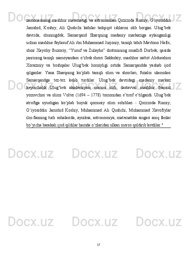 zamonasining mashhur matematigi va astronomlari Qozizoda Rumiy, G iyosiddinʻ
Jamshid,   Koshiy,   Ali   Qushchi   kabilar   tadqiqot   ishlarini   olib   borgan.   Ulug bek	
ʻ
davrida,   shuningdek,   Samarqand   Sharqning   madaniy   markaziga   aylanganligi
uchun mashhur faylasuf Ali ibn Muhammad Jurjoniy, taniqli tabib Mavlono Nafis,
shoir   Xayoliy   Buxoriy,   “Yusuf   va   Zulayho”   dostonining   muallifi   Durbek,   qasida
janrining taniqli  namoyandasi  o zbek	
ʻ   shoiri Sakkokiy , mashhur xattot Abdurahim
Xorazmiy   va   boshqalar   Ulug bek   homiyligi   ostida   Samarqandda   yashab   ijod
ʻ
qilganlar.   Yana   Sharqning   ko plab   taniqli   olim   va   shoirlari,   fuzaloi   ulamolari
ʻ
Samarqandga   tez-tez   kelib   turdilar.   Ulug bek   davridagi   madaniy   markaz	
ʻ
keyinchalik   Ulug bek   akademiyasi   nomini   olib,   dastavval   mashhur   fransuz	
ʻ
yozuvchisi   va   olimi   Volter   (1694   –   1778)   tomonidan   e’tirof   e’tilgandi.   Ulug bek	
ʻ
atrofiga   uyushgan   ko plab   buyuk   qomusiy   olim   sohiblari   -   Qozizoda   Rumiy,	
ʻ
G iyosiddin   Jamshid   Koshiy,   Muhammad   Ali   Qushchi,   Muhammad   Xavofiylar	
ʻ
ilm-fanning turli sohalarida, ayniksa, astronomiya, matematika singari aniq fanlar
bo yicha barakali ijod qildilar hamda o zlaridan ulkan meros qoldirib ketdilar.
ʻ ʻ 6
 
17 