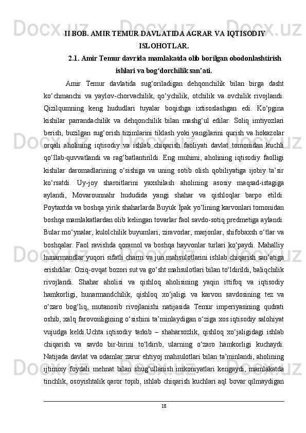  II BOB. AMIR TEMUR DAVLATIDA AGRAR VA IQTISODIY
ISLOHOTLAR.
2.1 .  Amir Temur davrida mamlakatda olib borilgan obodonlashtirish
ishlari  va bog dorchilik san’ati.ʻ
Amir   Temur   davlatida   sug‘oriladigan   dehqonchilik   bilan   birga   dasht
ko‘chmanchi   va   yaylov-chorvachilik,   qo‘ychilik,   otchilik   va   ovchilik   rivojlandi.
Qizilqumning   keng   hududlari   tuyalar   boqishga   ixtisoslashgan   edi.   Ko‘pgina
kishilar   parrandachilik   va   dehqonchilik   bilan   mashg‘ul   edilar.   Soliq   imtiyozlari
berish,   buzilgan  sug‘orish  tizimlarini   tiklash   yoki   yangilarini  qurish  va   hokazolar
orqali   aholining   iqtisodiy   va   ishlab   chiqarish   faoliyati   davlat   tomonidan   kuchli
qo‘llab-quvvatlandi   va   rag‘batlantirildi.   Eng   muhimi,   aholining   iqtisodiy   faolligi
kishilar   daromadlarining   o‘sishiga   va   uning   sotib   olish   qobiliyatiga   ijobiy   ta’sir
ko‘rsatdi.   Uy-joy   sharoitlarini   yaxshilash   aholining   asosiy   maqsad-istagiga
aylandi,   Movarounnahr   hududida   yangi   shahar   va   qishloqlar   barpo   etildi.
Poytaxtda va boshqa yirik shaharlarda Buyuk Ipak yo‘lining karvonlari tomonidan
boshqa mamlakatlardan olib kelingan tovarlar faol savdo-sotiq predmetiga aylandi.
Bular mo‘ynalar, kulolchilik buyumlari, ziravorlar, marjonlar, shifobaxsh o‘tlar va
boshqalar. Faol ravishda qoramol  va boshqa hayvonlar turlari  ko‘paydi. Mahalliy
hunarmandlar yuqori sifatli charm va jun mahsulotlarini ishlab chiqarish san’atiga
erishdilar. Oziq-ovqat bozori sut va go‘sht mahsulotlari bilan to‘ldirildi, baliqchilik
rivojlandi.   Shahar   aholisi   va   qishloq   aholisining   yaqin   ittifoq   va   iqtisodiy
hamkorligi,   hunarmandchilik,   qishloq   xo‘jaligi   va   karvon   savdosining   tez   va
o‘zaro   bog‘liq,   mutanosib   rivojlanishi   natijasida   Temur   imperiyasining   qudrati
oshib, xalq farovonligining o‘sishini ta’minlaydigan o‘ziga xos iqtisodiy salohiyat
vujudga   keldi.Uchta   iqtisodiy   tarkib   –   shaharsozlik,   qishloq   xo‘jaligidagi   ishlab
chiqarish   va   savdo   bir-birini   to‘ldirib,   ularning   o‘zaro   hamkorligi   kuchaydi.
Natijada davlat va odamlar zarur ehtiyoj mahsulotlari bilan ta’minlandi, aholining
ijtimoiy   foydali   mehnat   bilan   shug‘ullanish   imkoniyatlari   kengaydi,   mamlakatda
tinchlik, osoyishtalik qaror topib, ishlab chiqarish kuchlari aql bovar qilmaydigan
18 