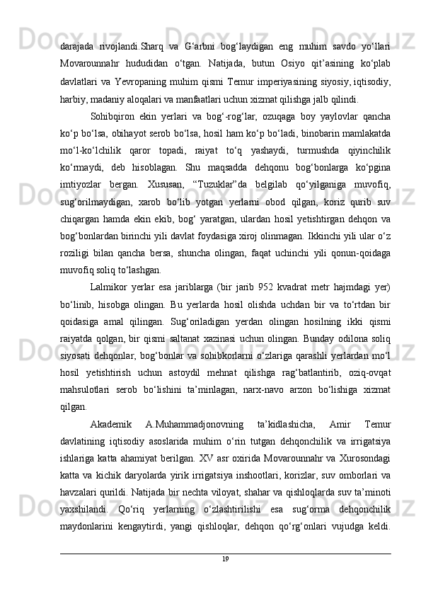 darajada   rivojlandi.Sharq   va   G‘arbni   bog‘laydigan   eng   muhim   savdo   yo‘llari
Movarounnahr   hududidan   o‘tgan.   Natijada,   butun   Osiyo   qit’asining   ko‘plab
davlatlari   va   Yevropaning   muhim   qismi   Temur   imperiyasining   siyosiy,   iqtisodiy,
harbiy, madaniy aloqalari va manfaatlari uchun xizmat qilishga jalb qilindi.
Sohibqiron   ekin   yerlari   va   bog‘-rog‘lar,   ozuqaga   boy   yaylovlar   qancha
ko‘p bo‘lsa, obihayot serob bo‘lsa, hosil ham ko‘p bo‘ladi, binobarin mamlakatda
mo‘l-ko‘lchilik   qaror   topadi,   raiyat   to‘q   yashaydi,   turmushda   qiyinchilik
ko‘rmaydi,   deb   hisoblagan.   Shu   maqsadda   dehqonu   bog‘bonlarga   ko‘pgina
imtiyozlar   bergan.   Xususan,   “Tuzuklar”da   belgilab   qo‘yilganiga   muvofiq,
sug‘orilmaydigan,   xarob   bo‘lib   yotgan   yerlarni   obod   qilgan,   koriz   qurib   suv
chiqargan   hamda   ekin   ekib,   bog‘   yaratgan,   ulardan   hosil   yetishtirgan   dehqon   va
bog‘bonlardan birinchi yili davlat foydasiga xiroj olinmagan. Ikkinchi yili ular o‘z
roziligi   bilan   qancha   bersa,   shuncha   olingan,   faqat   uchinchi   yili   qonun-qoidaga
muvofiq soliq to‘lashgan.
Lalmikor   yerlar   esa   jariblarga   (bir   jarib   952   kvadrat   metr   hajmdagi   yer)
bo‘linib,   hisobga   olingan.   Bu   yerlarda   hosil   olishda   uchdan   bir   va   to‘rtdan   bir
qoidasiga   amal   qilingan.   Sug‘oriladigan   yerdan   olingan   hosilning   ikki   qismi
raiyatda   qolgan,   bir   qismi   saltanat   xazinasi   uchun   olingan.   Bunday   odilona   soliq
siyosati   dehqonlar,   bog‘bonlar   va   sohibkorlarni   o‘zlariga   qarashli   yerlardan   mo‘l
hosil   yetishtirish   uchun   astoydil   mehnat   qilishga   rag‘batlantirib,   oziq-ovqat
mahsulotlari   serob   bo‘lishini   ta’minlagan,   narx-navo   arzon   bo‘lishiga   xizmat
qilgan.
Akademik   A.Muhammadjonovning   ta’kidlashicha,   Amir   Temur
davlatining   iqtisodiy   asoslarida   muhim   o‘rin   tutgan   dehqonchilik   va   irrigatsiya
ishlariga   katta   ahamiyat   berilgan.   XV   asr   oxirida   Movarounnahr   va   Xurosondagi
katta   va   kichik   daryolarda   yirik   irrigatsiya   inshootlari,   korizlar,   suv   omborlari   va
havzalari qurildi. Natijada bir nechta viloyat, shahar va qishloqlarda suv ta’minoti
yaxshilandi.   Qo‘riq   yerlarning   o‘zlashtirilishi   esa   sug‘orma   dehqonchilik
maydonlarini   kengaytirdi,   yangi   qishloqlar,   dehqon   qo‘rg‘onlari   vujudga   keldi.
19 