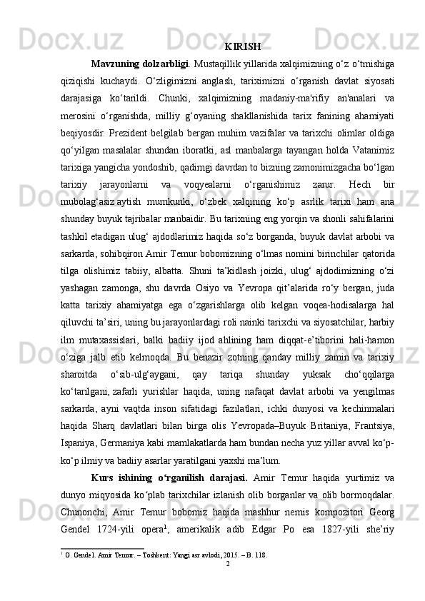 KIRISH  
Mavzuning dolzarbligi .   Mustaqillik yillarida xalqimizning o‘z o‘tmishiga
qiziqishi   kuchaydi.   O‘zligimizni   anglash,   tarixi mizni   o‘rganish   davlat   siyosati
darajasiga   ko‘tarildi.   Chunki,   xalqimizning   madaniy-ma'rifiy   an'analari   va
merosini   o‘rganishda,   milliy   g‘oyaning   shakllanishida   tarix   fanining   ahamiyati
beqiyosdir.   Prezident   belgilab   bergan   muhim   vazifalar   va   tarixchi   olimlar   oldiga
qo‘yilgan   masalalar   shundan   iboratki,   asl   manbalarga   tayangan   holda   Vatanimiz
tarixiga yangicha yondoshib, qadimgi davrdan to bizning zamonimizgacha bo‘lgan
tarixiy   jarayonlarni   va   voqyealarni   o‘rganishimiz   zarur.   Hech   bir
mubolag‘asiz   aytish   mumkunki,   o‘zbek   xalqining   ko‘p   asrlik   tarixi   ham   ana
shunday buyuk tajribalar manbaidir. Bu tarixning eng yorqin va shonli sahifalarini
tashkil  etadigan ulug‘  ajdodlarimiz haqida so‘z borganda, buyuk davlat  arbobi va
sarkarda, sohibqiron Amir Temur bobomizning o‘lmas nomini birinchilar   qatorida
tilga   olishimiz   tabiiy ,   albatta.   Shuni   ta’kidlash   joizki,   ulug‘   ajdodimizning   o‘zi
yashagan   zamonga ,   shu   davrda   Osiyo   va   Yevropa   qit’alarida   ro‘y   bergan,   juda
katta   tarixiy   ahamiyatga   ega   o‘zgarishlarga   olib   kelgan   voqea-hodisalarga   hal
qiluvchi ta’siri, uning bu jarayonlardagi roli nainki tarixchi va siyosatchilar, harbiy
ilm   mutaxassislari,   balki   badiiy   ijod   ahlining   ham   diqqat-e’tiborini   hali-hamon
o‘ziga   jalb   etib   kelmoqda.   Bu   benazir   zotning   qanday   milliy   zamin   va   tarixiy
sharoitda   o‘sib-ulg‘aygani,   qay   tariqa   shunday   yuksak   cho‘qqilarga
ko‘tarilgani,   zafarli   yurishlar   haqida ,   uning   nafaqat   davlat   arbobi   va   yengilmas
sarkarda,   ayni   vaqtda   inson   sifatidagi   fazilatlari,   ichki   dunyosi   va   kechinmalari
haqida   Sharq   davlatlari   bilan   birga   olis   Yevropada–Buyuk   Britaniya,   Frantsiya,
Ispaniya, Germaniya kabi mamlakatlarda ham bundan necha yuz yillar avval ko‘p-
ko‘p ilmiy va badiiy asarlar yaratilgani yaxshi ma’lum.
Kurs   ishining   o rganilish   darajasi.  ʻ Amir   Temur   haqida   yurtimiz   va
dunyo  miqyosida  ko plab  tarixchilar  izlanish   olib  borganlar  va  olib  bormoqdalar.	
ʻ
Chunonchi,   Amir   Temur   bobomiz   haqida   mashhur   nemis   kompozitori   Georg
Gendel   1724-yili   opera 1
,   amerikalik   adib   Edgar   Po   esa   1827-yili   she’riy
1
 G. Gendel. Amir Temur. – Toshkent: Yangi asr avlodi, 2015. – B. 118.
2 