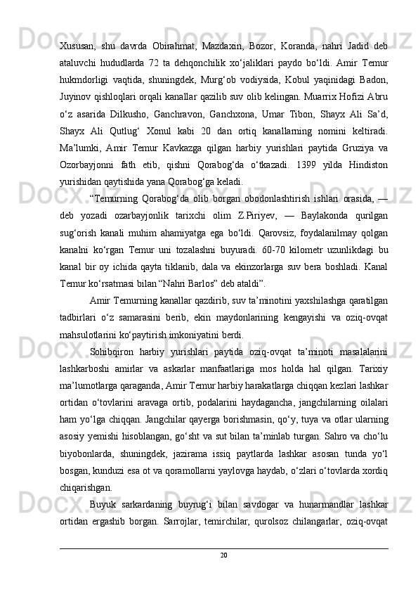 Xususan,   shu   davrda   Obirahmat,   Mazdaxin,   Bozor,   Koranda,   nahri   Jadid   deb
ataluvchi   hududlarda   72   ta   dehqonchilik   xo‘jaliklari   paydo   bo‘ldi.   Amir   Temur
hukmdorligi   vaqtida,   shuningdek,   Murg‘ob   vodiysida,   Kobul   yaqinidagi   Badon,
Juyinov qishloqlari orqali kanallar qazilib suv olib kelingan. Muarrix Hofizi Abru
o‘z   asarida   Dilkusho,   Ganchravon,   Ganchxona,   Umar   Tibon,   Shayx   Ali   Sa’d,
Shayx   Ali   Qutlug‘   Xonul   kabi   20   dan   ortiq   kanallarning   nomini   keltiradi.
Ma’lumki,   Amir   Temur   Kavkazga   qilgan   harbiy   yurishlari   paytida   Gruziya   va
Ozorbayjonni   fath   etib,   qishni   Qorabog‘da   o‘tkazadi.   1399   yilda   Hindiston
yurishidan qaytishida yana Qorabog‘ga keladi.
“Temurning   Qorabog‘da   olib   borgan   obodonlashtirish   ishlari   orasida,   —
deb   yozadi   ozarbayjonlik   tarixchi   olim   Z.Piriyev,   —   Baylakonda   qurilgan
sug‘orish   kanali   muhim   ahamiyatga   ega   bo‘ldi.   Qarovsiz,   foydalanilmay   qolgan
kanalni   ko‘rgan   Temur   uni   tozalashni   buyuradi.   60-70   kilometr   uzunlikdagi   bu
kanal   bir   oy   ichida   qayta   tiklanib,   dala   va   ekinzorlarga   suv   bera   boshladi.   Kanal
Temur ko‘rsatmasi bilan “Nahri Barlos” deb ataldi”.
Amir Temurning kanallar qazdirib, suv ta’minotini yaxshilashga qaratilgan
tadbirlari   o‘z   samarasini   berib,   ekin   maydonlarining   kengayishi   va   oziq-ovqat
mahsulotlarini ko‘paytirish imkoniyatini berdi.
Sohibqiron   harbiy   yurishlari   paytida   oziq-ovqat   ta’minoti   masalalarini
lashkarboshi   amirlar   va   askarlar   manfaatlariga   mos   holda   hal   qilgan.   Tarixiy
ma’lumotlarga qaraganda, Amir Temur harbiy harakatlarga chiqqan kezlari lashkar
ortidan   o‘tovlarini   aravaga   ortib,   podalarini   haydagancha,   jangchilarning   oilalari
ham yo‘lga chiqqan. Jangchilar  qayerga borishmasin, qo‘y, tuya va otlar ularning
asosiy yemishi hisoblangan, go‘sht va sut bilan ta’minlab turgan. Sahro va cho‘lu
biyobonlarda,   shuningdek,   jazirama   issiq   paytlarda   lashkar   asosan   tunda   yo‘l
bosgan, kunduzi esa ot va qoramollarni yaylovga haydab, o‘zlari o‘tovlarda xordiq
chiqarishgan.
Buyuk   sarkardaning   buyrug‘i   bilan   savdogar   va   hunarmandlar   lashkar
ortidan   ergashib   borgan.   Sarrojlar,   temirchilar,   qurolsoz   chilangarlar,   oziq-ovqat
20 
