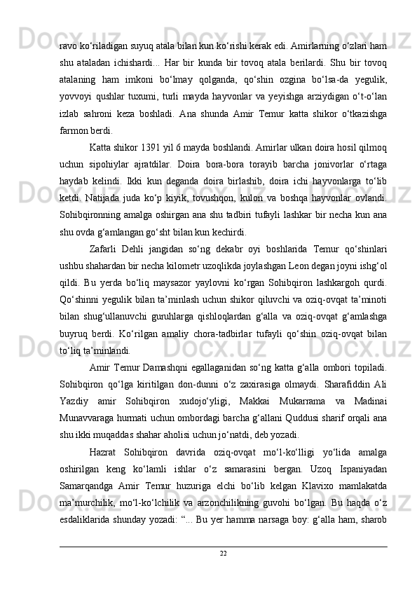 ravo ko‘riladigan suyuq atala bilan kun ko‘rishi kerak edi. Amirlarning o‘zlari ham
shu   ataladan   ichishardi...   Har   bir   kunda   bir   tovoq   atala   berilardi.   Shu   bir   tovoq
atalaning   ham   imkoni   bo‘lmay   qolganda,   qo‘shin   ozgina   bo‘lsa-da   yegulik,
yovvoyi   qushlar   tuxumi,   turli   mayda   hayvonlar   va   yeyishga   arziydigan   o‘t-o‘lan
izlab   sahroni   keza   boshladi.   Ana   shunda   Amir   Temur   katta   shikor   o‘tkazishga
farmon berdi.
Katta shikor 1391 yil 6 mayda boshlandi. Amirlar ulkan doira hosil qilmoq
uchun   sipohiylar   ajratdilar.   Doira   bora-bora   torayib   barcha   jonivorlar   o‘rtaga
haydab   kelindi.   Ikki   kun   deganda   doira   birlashib,   doira   ichi   hayvonlarga   to‘lib
ketdi.   Natijada   juda   ko‘p   kiyik,   tovushqon,   kulon   va   boshqa   hayvonlar   ovlandi.
Sohibqironning amalga oshirgan ana shu tadbiri tufayli lashkar bir necha kun ana
shu ovda g‘amlangan go‘sht bilan kun kechirdi.
Zafarli   Dehli   jangidan   so‘ng   dekabr   oyi   boshlarida   Temur   qo‘shinlari
ushbu shahardan bir necha kilometr uzoqlikda joylashgan Leon degan joyni ishg‘ol
qildi.   Bu   yerda   bo‘liq   maysazor   yaylovni   ko‘rgan   Sohibqiron   lashkargoh   qurdi.
Qo‘shinni  yegulik bilan ta’minlash uchun shikor qiluvchi va oziq-ovqat ta’minoti
bilan   shug‘ullanuvchi   guruhlarga   qishloqlardan   g‘alla   va   oziq-ovqat   g‘amlashga
buyruq   berdi.   Ko‘rilgan   amaliy   chora-tadbirlar   tufayli   qo‘shin   oziq-ovqat   bilan
to‘liq ta’minlandi.
Amir   Temur  Damashqni   egallaganidan  so‘ng katta  g‘alla ombori  topiladi.
Sohibqiron   qo‘lga   kiritilgan   don-dunni   o‘z   zaxirasiga   olmaydi.   Sharafiddin   Ali
Yazdiy   amir   Sohibqiron   xudojo‘yligi,   Makkai   Mukarrama   va   Madinai
Munavvaraga hurmati uchun ombordagi barcha g‘allani Quddusi sharif orqali ana
shu ikki muqaddas shahar aholisi uchun jo‘natdi, deb yozadi.
Hazrat   Sohibqiron   davrida   oziq-ovqat   mo‘l-ko‘lligi   yo‘lida   amalga
oshirilgan   keng   ko‘lamli   ishlar   o‘z   samarasini   bergan.   Uzoq   Ispaniyadan
Samarqandga   Amir   Temur   huzuriga   elchi   bo‘lib   kelgan   Klavixo   mamlakatda
ma’murchilik,   mo‘l-ko‘lchilik   va   arzonchilikning   guvohi   bo‘lgan.   Bu   haqda   o‘z
esdaliklarida shunday yozadi: “... Bu yer hamma narsaga boy: g‘alla ham, sharob
22 