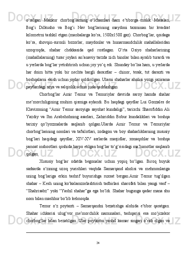 o‘ralgan.   Mazkur   chorbog‘larning   o‘lchamlari   ham   e tiborga   molik.   Masalan,ʼ
Bog‘i   Dilkusho   va   Bog‘i   Nav   bog‘larining   maydoni   taxminan   bir   kvadrat
kilometrni tashkil etgan (manbalarga ko‘ra, 1500x1500 gaz). Chorbog‘lar, qoidaga
ko‘ra,   shovqin-suronli   bozorlar,   maydonlar   va   hunarmandchilik   mahallalaridan
uzoqroqda,   shahar   chekkasida   qad   rostlagan.   O‘rta   Osiyo   shaharlarining
(mahallalarning) turar joylari an anaviy tarzda zich binolar bilan ajralib turardi va	
ʼ
u yerlarda bog‘lar yetishtirish uchun joy yo‘q edi. Shunday bo‘lsa ham, u yerlarda
har   doim   bitta   yoki   bir   nechta   bargli   daraxtlar   –   chinor,   terak,   tut   daraxti   va
boshqalarni ekish uchun joylar qoldirilgan. Ularni shaharlar aholisi yozgi jazirama
paytlardagi soya va salqinlik uchun juda qadrlashgan. 
Chorbog‘lar   Amir   Temur   va   Temuriylar   davrida   saroy   hamda   shahar
me morchiligining   muhim   qismiga   aylandi.   Bu   haqdagi   qaydlar   Lui   Gonzales   de	
ʼ
Klavixoning   “Amir   Temur   saroyiga   sayohat   kundaligi”,   tarixchi   Sharofiddin   Ali
Yazdiy   va   Ibn   Arabshohning   asarlari,   Zahiriddin   Bobur   kundaliklari   va   boshqa
tarixiy   qo‘lyozmalarda   saqlanib   qolgan.Ularda   Amir   Temur   va   Temuriylar
chorbog‘larining  nomlari   va   tafsilotlari,   zodagon   va  boy   shaharliklarning  xususiy
bog‘lari   haqidagi   qaydlar,   XIV-XV   asrlarda   masjidlar,   xonaqohlar   va   boshqa
jamoat inshootlari qoshida barpo etilgan bog‘lar to‘g‘risidagi ma lumotlar saqlanib	
ʼ
qolgan. 
Xususiy   bog‘lar   odatda   begonalar   uchun   yopiq   bo‘lgan.   Biroq   buyuk
sarkarda   o‘zining   uzoq   yurishlari   vaqtida   Samarqand   aholisi   va   mehmonlariga
uning   bog‘lariga   erkin   tashrif   buyurishga   ruxsat   bergan.Amir   Temur   tug‘ilgan
shahar   –   Kesh   uning   ko‘kalamzorlashtirish   tadbirlari   sharofati   bilan   yangi   vasf   –
“Shahrisabz” yoki “Yashil shahar”ga ega bo‘ldi. Shahar bugunga qadar mana shu
nom bilan mashhur bo‘lib kelmoqda. 
Temur   o‘z   poytaxti   –   Samarqandni   bezatishga   alohida   e tibor   qaratgan.	
ʼ
Shahar   ichkarisi   ulug‘vor   me morchilik   namunalari,   tashqarisi   esa   mo jizakor	
ʼ ʻ
chorbog‘lar   bilan   bezatilgan.   Ular   poytaxtni   yashil   kamar   singari   o‘rab   olgan   va
24 