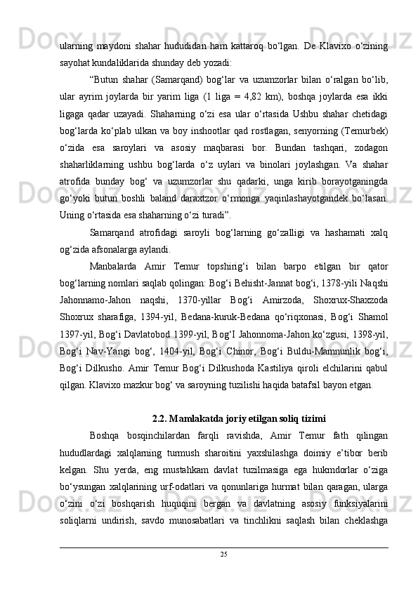 ularning   maydoni   shahar   hududidan   ham   kattaroq   bo‘lgan.   De   Klavixo   o‘zining
sayohat kundaliklarida shunday deb yozadi:
“Butun   shahar   (Samarqand)   bog‘lar   va   uzumzorlar   bilan   o‘ralgan   bo‘lib,
ular   ayrim   joylarda   bir   yarim   liga   (1   liga   =   4,82   km),   boshqa   joylarda   esa   ikki
ligaga   qadar   uzayadi.   Shaharning   o‘zi   esa   ular   o‘rtasida   Ushbu   shahar   chetidagi
bog‘larda   ko‘plab   ulkan   va   boy   inshootlar   qad   rostlagan,   senyorning   (Temurbek)
o‘zida   esa   saroylari   va   asosiy   maqbarasi   bor.   Bundan   tashqari,   zodagon
shaharliklarning   ushbu   bog‘larda   o‘z   uylari   va   binolari   joylashgan.   Va   shahar
atrofida   bunday   bog‘   va   uzumzorlar   shu   qadarki,   unga   kirib   borayotganingda
go‘yoki   butun   boshli   baland   daraxtzor   o‘rmonga   yaqinlashayotgandek   bo‘lasan.
Uning o‘rtasida esa shaharning o‘zi turadi”.
Samarqand   atrofidagi   saroyli   bog‘larning   go‘zalligi   va   hashamati   xalq
og‘zida afsonalarga aylandi.
Manbalarda   Amir   Temur   topshirig‘i   bilan   barpo   etilgan   bir   qator
bog‘larning nomlari saqlab qolingan: Bog‘i Behisht-Jannat bog‘i, 1378-yili  Naqshi
Jahonnamo-Jahon   naqshi,   1370-yillar   Bog‘i   Amirzoda,   Shoxrux-Shaxzoda
Shoxrux   sharafiga,   1394-yil ,   Bedana-kuruk-Bedana   qo‘riqxonasi,   Bog‘i   Shamol
1397-yil, Bog‘i Davlatobod 1399-yil, Bog‘I Jahonnoma-Jahon ko‘zgusi, 1398-yil,
Bog‘i   Nav-Yangi   bog‘,   1404-yil,   Bog‘i   Chinor,   Bog‘i   Buldu-Mamnunlik   bog‘i,
Bog‘i   Dilkusho.   Amir   Temur   Bog‘i   Dilkushoda   Kastiliya   qiroli   elchilarini   qabul
qilgan. Klavixo mazkur bog‘ va saroyning tuzilishi haqida batafsil bayon etgan.
2.2. Mamlakatda joriy etilgan soliq tizimi
Boshqa   bosqinchilardan   farqli   ravishda,   Amir   Temur   fath   qilingan
hududlardagi   xalqlarning   turmush   sharoitini   yaxshilashga   doimiy   e’tibor   berib
kelgan.   Shu   yerda,   eng   mustahkam   davlat   tuzilmasiga   ega   hukmdorlar   o‘ziga
bo‘ysungan   xalqlarining   urf-odatlari   va  qonunlariga  hurmat   bilan   qaragan,   ularga
o‘zini   o‘zi   boshqarish   huquqini   bergan   va   davlatning   asosiy   funksiyalarini
soliqlarni   undirish,   savdo   munosabatlari   va   tinchlikni   saqlash   bilan   cheklashga
25 