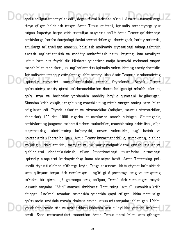 qodir bo‘lgan imperiyalar edi", degan fikrni keltirish o‘rinli. Ana shu tamoyillarga
rioya   qilgan   holda   ish   tutgan   Amir   Timur   qudratli,   iqtisodiy   taraqqiyotga   yuz
tutgan   Imperiya   barpo   etish   sharafiga   muyassar   bo‘ldi.Amir   Temur   qo‘shinidagi
harbiylarga, barcha darajadagi davlat xizmatchilariga, shuningdek, harbiy sarkarda,
amirlarga   to‘lanadigan   maoshni   belgilash   moliyaviy   siyosatidagi   tabaqalashtirish
asosida   rag‘batlantirish   va   moddiy   mukofotlash   tizimi   bugungi   kun   amaliyoti
uchun   ham   o‘ta   foydalidir.   Nisbatan   yuqoriroq   natija   beruvchi   mehnatni   yuqori
maosh bilan taqdirlash, uni rag‘batlantirish iqtisodiy yuksalishning asosiy shartidir.
Iqtisodiyotni taraqqiy ettirishning ushbu tamoyilidan Amir Temur o‘z saltanatining
iqtisodiy   mavqeini   mustahkamlashda   unumli   foydalandi.   Buyuk   Temur
qo‘shinining   asosiy   qismi   ko‘chmanchilardan   iborat   bo‘lganligi   sababli,   ular   ot,
qo‘y,   tuya   va   boshqalar   yordamida   moddiy   boylik   qiymatini   belgilashgan.
Shundan kelib  chiqib, jangchining  maoshi   uning minib  yurgan  otning narxi  bilan
belgilanar   edi.   Piyoda   askarlar   va   xizmatchilar   (otliqlar,   maxsus   xizmatchilar,
chodirlar)   100   dan   1000   tagacha   ot   narxlarida   maosh   olishgan.   Shuningdek,
harbiylarning jangovar mahorati uchun mukofotlar, maoshlarning oshirilishi, o‘lja
taqsimotidagi   ulushlarning   ko‘payishi,   unvon   yuksalishi,   tug‘   berish   va
hokazolardan   iborat   bo‘lgan.   Amir   Temur   hunarmandchilik,   savdo-sotiq,   qishloq
xo‘jaligini   rivojlantirish,   saroylar   va   me’moriy   yodgorliklarni   qurish,   shahar   va
qishloqlarni   obodonlashtirish,   ulkan   Imperiyasidagi   muzofotlar   o‘rtasidagi
iqtisodiy   aloqalarni   kuchaytirishga   katta   ahamiyat   berdi.   Amir   Temurning   pul-
kredit  siyosati  alohida e’tiborga loyiq.   Tangalar  asosan  ikkita  qiymat  ko‘rinishida
zarb   qilingan:   tanga   deb   nomlangan   -   og‘irligi   6   grammga   teng   va   tanganing
to‘rtdan   bir   qismi   1,5   grammga   teng   bo‘lgan,   “miri”   deb   nomlangan   mayda
kumush   tangalar.   “Miri”   atamasi   shubhasiz,   Temurning   “Amir”   unvonidan   kelib
chiqqan.   Iste’mol   tovarlari   savdosida   yuqorida   qayd   etilgan   ikkita   nominalga
qo‘shimcha ravishda mayda chakana savdo uchun mis tangalar ishlatilgan. Ushbu
yondashuv savdo-stiq va ayirboshlash ishlarida kata qulayliklar yaratish imkonini
berdi.   Soha   mutaxassislari   tomonidan   Amir   Temur   nomi   bilan   zarb   qilingan
26 