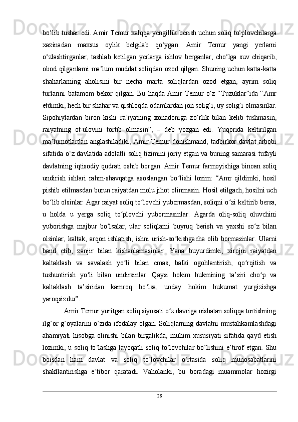 bo‘lib tushar edi. Amir Temur xalqqa yengillik berish uchun soliq to‘plovchilarga
xazinadan   maxsus   oylik   belgilab   qo‘ygan.   Amir   Temur   yangi   yerlarni
o‘zlashtirganlar,   tashlab   ketilgan   yerlarga   ishlov   berganlar,   cho‘lga   suv   chiqarib,
obod qilganlarni ma’lum muddat soliqdan ozod qilgan. Shuning uchun katta-katta
shaharlarning   aholisini   bir   necha   marta   soliqlardan   ozod   etgan,   ayrim   soliq
turlarini   batamom   bekor   qilgan.   Bu   haqda   Amir   Temur   o‘z   “Tuzuklar”ida   “Amr
etdimki, hech bir shahar va qishloqda odamlardan jon solig‘i, uy solig‘i olmasinlar.
Sipohiylardan   biron   kishi   ra’iyatning   xonadoniga   zo‘rlik   bilan   kelib   tushmasin,
raiyatning   ot-ulovini   tortib   olmasin”,   –   deb   yozgan   edi.   Yuqorida   keltirilgan
ma’lumotlardan   anglashiladiki,   Amir   Temur   donishmand,   tadbirkor   davlat   arbobi
sifatida o‘z davlatida adolatli soliq tizimini joriy etgan va buning samarasi tufayli
davlatning iqtisodiy qudrati oshib borgan. Amir Temur farmoyishiga binoan soliq
undirish   ishlari   rahm-shavqatga   asoslangan   bo lishi   lozim:   “Amr   qildimki,   hosilʻ
pishib etilmasdan burun raiyatdan molu jihot olinmasin.   Hosil etilgach, hosilni uch
bo lib olsinlar. Agar raiyat soliq to lovchi yubormasdan, soliqni o zi keltirib bersa,	
ʻ ʻ ʻ
u   holda   u   yerga   soliq   to plovchi   yubormasinlar.   Agarda   oliq-soliq   oluvchini	
ʻ
yuborishga   majbur   bo lsalar,   ular   soliqlarni   buyruq   berish   va   yaxshi   so z   bilan	
ʻ ʻ
olsinlar,   kaltak,   arqon   ishlatish,   ishni   urish-so kishgacha   olib   bormasinlar.   Ularni	
ʻ
band   etib,   zanjir   bilan   kishanlamasinlar.   Yana   buyurdimki,   xirojni   raiyatdan
kaltaklash   va   savalash   yo li   bilan   emas,   balki   ogohlantirish,   qo rqitish   va	
ʻ ʻ
tushuntirish   yo li   bilan   undirsinlar.   Qaysi   hokim   hukmining   ta’siri   cho p   va	
ʻ ʻ
kaltaklash   ta’siridan   kamroq   bo lsa,   unday   hokim   hukumat   yurgizishga	
ʻ
yaroqsizdur”.
            Amir Temur yuritgan soliq siyosati o z davriga nisbatan soliqqa tortishning	
ʻ
ilg or g oyalarini o zida ifodalay olgan. Soliqlarning davlatni  mustahkamlashdagi	
ʻ ʻ ʻ
ahamiyati   hisobga   olinishi   bilan   birgalikda,   muhim   xususiyati   sifatida   qayd   etish
lozimki,  u  soliq  to lashga  layoqatli  soliq   to lovchilar   bo lishini  e’tirof  etgan.  Shu	
ʻ ʻ ʻ
boisdan   ham   davlat   va   soliq   to lovchilar   o rtasida   soliq   munosabatlarini	
ʻ ʻ
shakllantirishga   e’tibor   qaratadi.   Vaholanki,   bu   boradagi   muammolar   hozirgi
28 