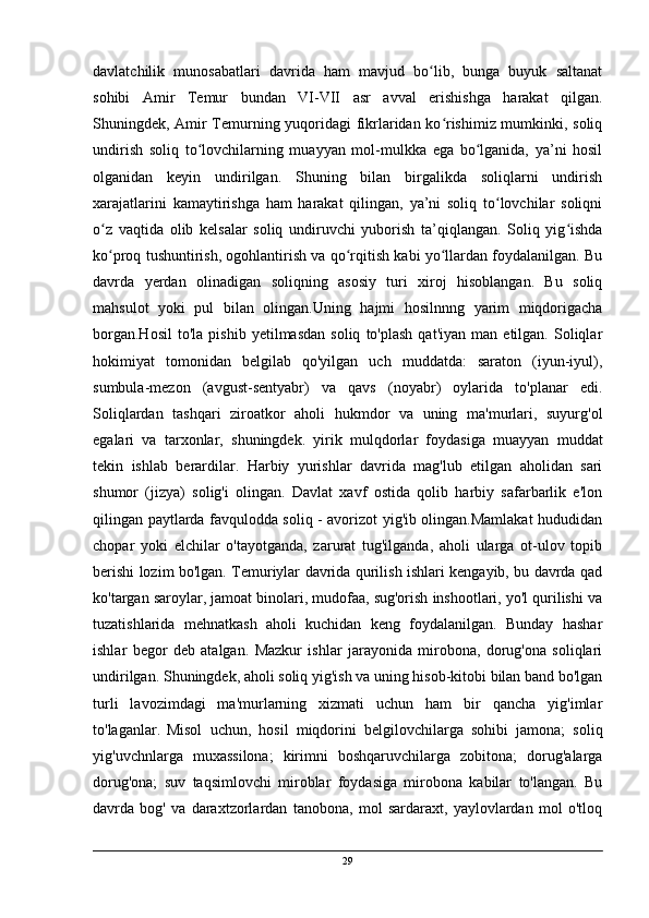 davlatchilik   munosabatlari   davrida   ham   mavjud   bo lib,   bunga   buyuk   saltanatʻ
sohibi   Amir   Temur   bundan   VI-VII   asr   avval   erishishga   harakat   qilgan.
Shuningdek, Amir Temurning yuqoridagi fikrlaridan ko rishimiz mumkinki, soliq	
ʻ
undirish   soliq   to lovchilarning   muayyan   mol-mulkka   ega   bo lganida,   ya’ni   hosil	
ʻ ʻ
olganidan   keyin   undirilgan.   Shuning   bilan   birgalikda   soliqlarni   undirish
xarajatlarini   kamaytirishga   ham   harakat   qilingan,   ya’ni   soliq   to lovchilar   soliqni	
ʻ
o z   vaqtida   olib   kelsalar   soliq   undiruvchi   yuborish   ta’qiqlangan.   Soliq   yig ishda	
ʻ ʻ
ko proq tushuntirish, ogohlantirish va qo rqitish kabi yo llardan foydalanilgan. Bu
ʻ ʻ ʻ
davrda   yerdan   olinadigan   soliqning   asosiy   turi   xiroj   hisoblangan.   Bu   soliq
mahsulot   yoki   pul   bilan   olingan.Uning   hajmi   hosilnnng   yarim   miqdorigacha
borgan.Hosil   to'la   pishib   yetilmasdan   soliq   to'plash   qat'iyan   man   etilgan.  Soliqlar
hokimiyat   tomonidan   belgilab   qo'yilgan   uch   muddatda:   saraton   (iyun-iyul),
sumbula-mezon   (avgust-sentyabr)   va   qavs   (noyabr)   oylarida   to'planar   edi.
Soliqlardan   tashqari   ziroatkor   aholi   hukmdor   va   uning   ma'murlari,   suyurg'ol
egalari   va   tarxonlar,   shuningdek.   yirik   mulqdorlar   foydasiga   muayyan   muddat
tekin   ishlab   berardilar.   Harbiy   yurishlar   davrida   mag'lub   etilgan   aholidan   sari
shumor   (jizya)   solig'i   olingan.   Davlat   xavf   ostida   qolib   harbiy   safarbarlik   e'lon
qilingan paytlarda favqulodda soliq - avorizot yig'ib olingan.Mamlakat hududidan
chopar   yoki   elchilar   o'tayotganda,   zarurat   tug'ilganda,   aholi   ularga   ot-ulov   topib
berishi lozim bo'lgan. Temuriylar davrida qurilish ishlari kengayib, bu davrda qad
ko'targan saroylar, jamoat binolari, mudofaa, sug'orish inshootlari, yo'l qurilishi va
tuzatishlarida   mehnatkash   aholi   kuchidan   keng   foydalanilgan.   Bunday   hashar
ishlar   begor   deb   atalgan.   Mazkur   ishlar   jarayonida   mirobona,   dorug'ona   soliqlari
undirilgan. Shuningdek, aholi soliq yig'ish va uning hisob-kitobi bilan band bo'lgan
turli   lavozimdagi   ma'murlarning   xizmati   uchun   ham   bir   qancha   yig'imlar
to'laganlar.  
Misol   uchun,   hosil   miqdorini   belgilovchilarga   sohibi   jamona;   soliq
yig'uvchnlarga   muxassilona;   kirimni   boshqaruvchilarga   zobitona;   dorug'alarga
dorug'ona;   suv   taqsimlovchi   miroblar   foydasiga   mirobona   kabilar   to'langan.   Bu
davrda   bog'   va   daraxtzorlardan   tanobona,   mol   sardaraxt,   yaylovlardan   mol   o'tloq
29 