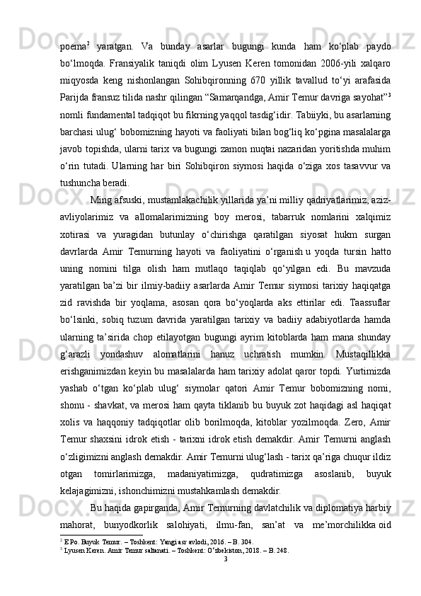 poema 2
  yaratgan.   Va   bunday   asarlar   bugungi   kunda   ham   ko‘plab   paydo
bo‘lmoqda.   Fransiyalik   taniqdi   olim   Lyusen   Keren   tomonidan   2006-yili   xalqaro
miqyosda   keng   nishonlangan   Sohibqironning   670   yillik   tavallud   to‘yi   arafasida
Parijda fransuz tilida nashr qilingan “Samarqandga, Amir Temur davriga sayohat” 3
nomli fundamental tadqiqot bu fikrning yaqqol tasdig‘idir. Tabiiyki, bu asarlarning
barchasi ulug‘ bobomizning hayoti va faoliyati bilan bog‘liq ko‘pgina masalalarga
javob topishda, ularni tarix va bugungi zamon nuqtai nazaridan yoritishda muhim
o‘rin   tutadi.   Ularning   har   biri   Sohibqiron   siymosi   haqida   o‘ziga   xos   tasavvur   va
tushuncha beradi.
Ming afsuski,  mustamlakachilik yillarida  ya’ni milliy qadriyatlarimiz, aziz-
avliyolarimiz   va   allomalarimizning   boy   merosi,   tabarruk   nomlarini   xalqimiz
xotirasi   va   yuragidan   butunlay   o‘chirishga   qaratilgan   siyosat   hukm   surgan
davrlarda   Amir   Temurning   hayoti   va   faoliyatini   o‘rganish   u   yoqda   tursin   hatto
uning   nomini   tilga   olish   ham   mutlaqo   taqiqlab   qo‘yilgan   edi.   Bu   mavzuda
yaratilgan   ba’zi   bir   ilmiy-badiiy   asarlarda   Amir   Temur   siymosi   tarixiy   haqiqatga
zid   ravishda   bir   yoqlama,   asosan   qora   bo‘yoqlarda   aks   ettirilar   edi.   Taassuflar
bo‘lsinki,   sobiq   tuzum   davrida   yaratilgan   tarixiy   va   badiiy   adabiyotlarda   hamda
ularning   ta’sirida   chop   etilayotgan   bugungi   ayrim   kitoblarda   ham   mana   shunday
g‘arazli   yondashuv   alomatlarini   hanuz   uchratish   mumkin.   Mustaqillikka
erishganimizdan keyin bu masalalarda ham tarixiy adolat qaror topdi. Yurtimizda
yashab   o‘tgan   ko‘plab   ulug‘   siymolar   qatori   Amir   Temur   bobomizning   nomi,
shonu -  shavkat,  va merosi  ham  qayta tiklanib bu buyuk zot  haqidagi  asl  haqiqat
xolis   va   haqqoniy   tadqiqotlar   olib   borilmoqda,   kitoblar   yozilmoqda.   Zero,   Amir
Temur  shaxsini   idrok  etish  -  tarixni  idrok etish  demakdir. Amir  Temurni   anglash
o‘zligimizni anglash demakdir. Amir Temurni ulug‘lash - tarix qa’riga chuqur ildiz
otgan   tomirlarimizga,   madaniyatimizga,   qudratimizga   asoslanib,   buyuk
kelajagimizni, ishonchimizni mustahkamlash demakdir.
Bu haqida gapirganda, Amir Temurning   davlatchilik va diplomatiya  harbiy
mahorat,   bunyodkorlik   salohiyati,   ilmu-fan,   san’at   va   me’morchilikka   oid
2
 E Po. Buyuk Temur. – Toshkent: Yangi asr avlodi, 2016. – B. 304.
3
 Lyusen Keren. Amir Temur saltanati. – Toshkent: O ‘ zbekiston, 2018. – B. 248.
3 