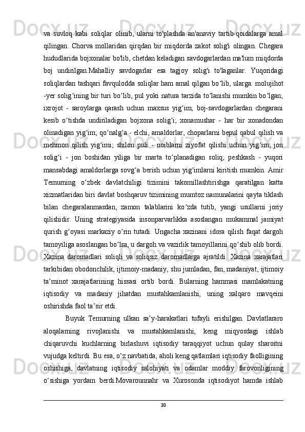 va   suvloq   kabi   soliqlar   olinib,   ularni   to'plashda   an'anaviy   tartib-qoidalarga   amal
qilingan.   Chorva   mollaridan   qirqdan   bir   miqdorda   zakot   solig'i   olingan.   Chegara
hududlarida bojxonalar bo'lib, chetdan keladigan savdogarlardan ma'lum miqdorda
boj   undirilgan.Mahalliy   savdogarlar   esa   tagjoy   solig'i   to'laganlar.   Yuqoridagi
soliqlardan tashqari favqulodda soliqlar ham amal qilgan bo lib, ularga: molujihotʻ
-yer solig ining bir turi bo lib, pul yoki natura tarzida to lanishi mumkin bo lgan;	
ʻ ʻ ʻ ʻ
ixrojot   -   saroylarga   qarash   uchun   maxsus   yig im;   boj-savdogarlardan   chegarani	
ʻ
kesib   o tishda   undiriladigan   bojxona   solig i;   xonamushar   -   har   bir   xonadondan	
ʻ ʻ
olinadigan yig im; qo nalg a - elchi, amaldorlar, choparlarni bepul qabul qilish va	
ʻ ʻ ʻ
mehmon   qilish   yig imi;   shilon   puli   -   noiblarni   ziyofat   qilishi   uchun   yig im;   jon	
ʻ ʻ
solig i   -   jon   boshidan   yiliga   bir   marta   to planadigan   soliq;   peshkash   -   yuqori	
ʻ ʻ
mansabdagi  amaldorlarga sovg a berish uchun yig imlarni  kiritish mumkin. Amir	
ʻ ʻ
Temurning   o zbek   davlatchiligi   tizimini   takomillashtirishga   qaratilgan   katta	
ʻ
xizmatlaridan biri davlat boshqaruv tizimining mumtoz namunalarini qayta tiklash
bilan   chegaralanmasdan,   zamon   talablarini   ko zda   tutib,   yangi   usullarni   joriy	
ʻ
qilishidir.   Uning   strategiyasida   insonparvarlikka   asoslangan   mukammal   jamiyat
qurish   g oyasi   markaziy   o rin   tutadi.   Ungacha   xazinani   idora   qilish   faqat   dargoh	
ʻ ʻ
tamoyiliga asoslangan bo lsa, u dargoh va vazirlik tamoyillarini qo shib olib bordi.	
ʻ ʻ
Xazina   daromadlari   soliqli   va   soliqsiz   daromadlarga   ajratildi.   Xazina   xarajatlari
tarkibidan obodonchilik, ijtimoiy-madaniy, shu jumladan, fan,   madaniyat, ijtimoiy
ta’minot   xarajatlarining   hissasi   ortib   bordi.   Bularning   hammasi   mamlakatning
iqtisodiy   va   madaniy   jihatdan   mustahkamlanishi,   uning   xalqaro   mavqeini
oshirishda faol ta’sir etdi. 
Buyuk   Temurning   ulkan   sa’y-harakatlari   tufayli   erishilgan.   Davlatlararo
aloqalarning   rivojlanishi   va   mustahkamlanishi,   keng   miqyosdagi   ishlab
chiqaruvchi   kuchlarning   birlashuvi   iqtisodiy   taraqqiyot   uchun   qulay   sharoitni
vujudga keltirdi. Bu esa, o‘z navbatida, aholi keng qatlamlari iqtisodiy faolligining
oshishiga,   davlatning   iqtisodiy   salohiyati   va   odamlar   moddiy   farovonligining
o‘sishiga   yordam   berdi.Movarounnahr   va   Xurosonda   iqtisodiyot   hamda   ishlab
30 