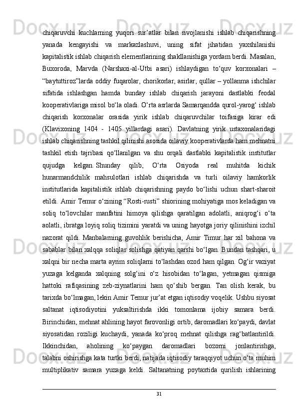 chiqaruvchi   kuchlarning   yuqori   sur’atlar   bilan   rivojlanishi   ishlab   chiqarishning
yanada   kengayishi   va   markazlashuvi,   uning   sifat   jihatidan   yaxshilanishi
kapitalistik ishlab chiqarish elementlarining shakllanishiga yordam berdi. Masalan,
Buxoroda,   Marvda   (Narshaxi-al-Utbi   asari)   ishlaydigan   to‘quv   korxonalari   –
“baytuttiroz”larda oddiy fuqarolar, chorikorlar, asirlar, qullar – yollanma ishchilar
sifatida   ishlashgan   hamda   bunday   ishlab   chiqarish   jarayoni   dastlabki   feodal
kooperativlariga misol bo‘la oladi. O‘rta asrlarda Samarqandda qurol-yarog‘ ishlab
chiqarish   korxonalar   orasida   yirik   ishlab   chiqaruvchilar   toifasiga   kirar   edi
(Klavixoning   1404   -   1405   yillardagi   asari).   Davlatning   yirik   ustaxonalaridagi
ishlab chiqarishning tashkil qilinishi asosida oilaviy kooperativlarda ham mehnatni
tashkil   etish   tajribasi   qo‘llanilgan   va   shu   orqali   dastlabki   kapitalistik   institutlar
qujudga   kelgan.   Shunday   qilib ,   O‘rta   Osiyoda   real   muhitda   kichik
hunarmandchilik   mahsulotlari   ishlab   chiqarishda   va   turli   oilaviy   hamkorlik
institutlarida   kapitalistik   ishlab   chiqarishning   paydo   bo‘lishi   uchun   shart-sharoit
etildi. Amir Temur o‘zining “Rosti-rusti” shiorining mohiyatiga mos keladigan va
soliq   to‘lovchilar   manfatini   himoya   qilishga   qaratilgan   adolatli,   aniqrog‘i   o‘ta
aolatli, ibratga loyiq soliq tizimini yaratdi va uning hayotga joriy qilinishini izchil
nazorat   qildi.  
Manbalarning   guvohlik   berishicha,   Amir   Timur   har   xil   bahona   va
sabablar bilan xalqqa soliqlar solishga qatiyan qarshi  bo‘lgan. Bundan tashqari, u
xalqni bir necha marta ayrim soliqlarni to‘lashdan ozod ham qilgan. Og‘ir vaziyat
yuzaga   kelganda   xalqning   solg‘ini   o‘z   hisobidan   to‘lagan,   yetmagan   qismiga
hattoki   rafiqasining   zeb-ziynatlarini   ham   qo‘shib   bergan.   Tan   olish   kerak,   bu
tarixda bo‘lmagan, lekin Amir Temur jur’at etgan iqtisodiy voqelik. Ushbu siyosat
saltanat   iqtisodiyotini   yuksaltirishda   ikki   tomonlama   ijobiy   samara   berdi.
Birinchidan, mehnat ahlining hayot farovonligi ortib, daromadlari ko‘paydi, davlat
siyosatidan   roziligi   kuchaydi,   yanada   ko‘proq   mehnat   qilishga   rag‘batlantirildi.
Ikkinchidan,   aholining   ko‘paygan   daromadlari   bozorni   jonlantirishga,
talabni   oshirishga kata turtki berdi, natijada iqtisodiy taraqqiyot uchun o‘ta muhim
multiplikativ   samara   yuzaga   keldi.   Saltanatning   poytaxtida   qurilish   ishlarining
31 