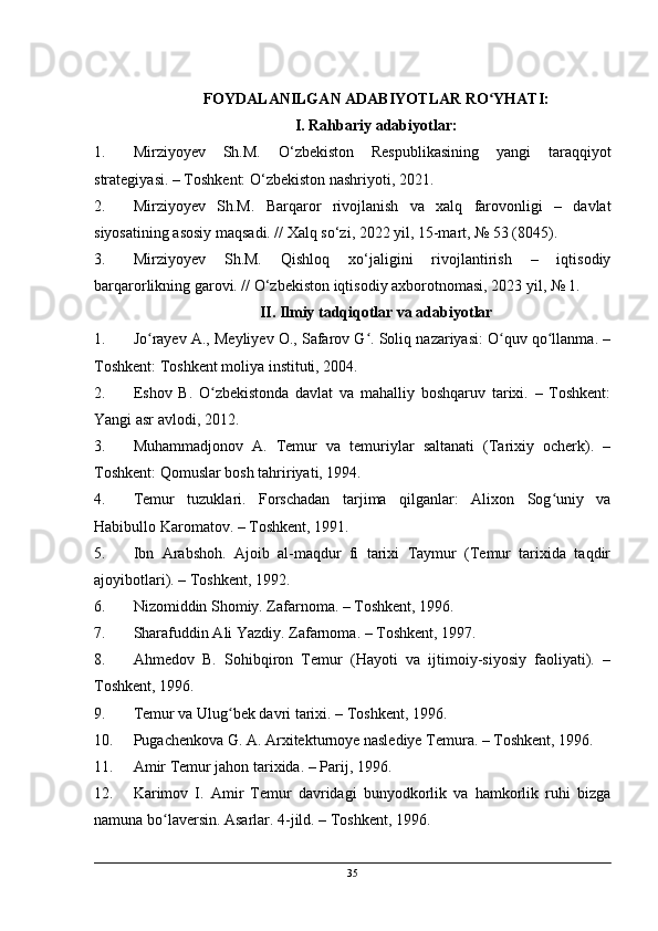FOYDALANILGAN ADABIYOTLAR RO YHATI:ʻ
I. Rahbariy adabiyotlar:
1. Mirziyoyev   Sh.M.   O‘zbekiston   Respublikasining   yangi   taraqqiyot
strategiyasi. – Toshkent: O‘zbekiston nashriyoti, 2021. 
2. Mirziyoyev   Sh.M.   Barqaror   rivojlanish   va   xalq   farovonligi   –   davlat
siyosatining asosiy maqsadi. // Xalq so‘zi, 2022 yil, 15-mart, № 53 (8045).
3. Mirziyoyev   Sh.M.   Qishloq   xo‘jaligini   rivojlantirish   –   iqtisodiy
barqarorlikning garovi. // O‘zbekiston iqtisodiy axborotnomasi, 2023 yil, № 1.
II. Ilmiy tadqiqotlar va adabiyotlar
1. Jo rayev A., Meyliyev O., Safarov G . Soliq nazariyasi: O quv qo llanma. –	
ʻ ʻ ʻ ʻ
Toshkent: Toshkent moliya instituti, 2004. 
2. Eshov   B.   O zbekistonda   davlat   va   mahalliy   boshqaruv   tarixi.   –   Toshkent:	
ʻ
Yangi asr avlodi, 2012. 
3. Muhammadjonov   A.   Temur   va   temuriylar   saltanati   (Tarixiy   ocherk).   –
Toshkent: Qomuslar bosh tahririyati, 1994. 
4. Temur   tuzuklari.   Forschadan   tarjima   qilganlar:   Alixon   Sog uniy   va	
ʻ
Habibullo Karomatov. – Toshkent, 1991. 
5. Ibn   Arabshoh.   Ajoib   al-maqdur   fi   tarixi   Taymur   (Temur   tarixida   taqdir
ajoyibotlari). – Toshkent, 1992. 
6. Nizomiddin Shomiy. Zafarnoma. – Toshkent, 1996. 
7. Sharafuddin Ali Yazdiy. Zafarnoma. – Toshkent, 1997. 
8. Ahmedov   B.   Sohibqiron   Temur   (Hayoti   va   ijtimoiy-siyosiy   faoliyati).   –
Toshkent, 1996. 
9. Temur va Ulug bek davri tarixi. – Toshkent, 1996. 	
ʻ
10. Pugachenkova G. A. Arxitekturnoye naslediye Temura. – Toshkent, 1996. 
11. Amir Temur jahon tarixida. – Parij, 1996. 
12. Karimov   I.   Amir   Temur   davridagi   bunyodkorlik   va   hamkorlik   ruhi   bizga
namuna bo laversin. Asarlar. 4-jild. – Toshkent, 1996. 	
ʻ
35 