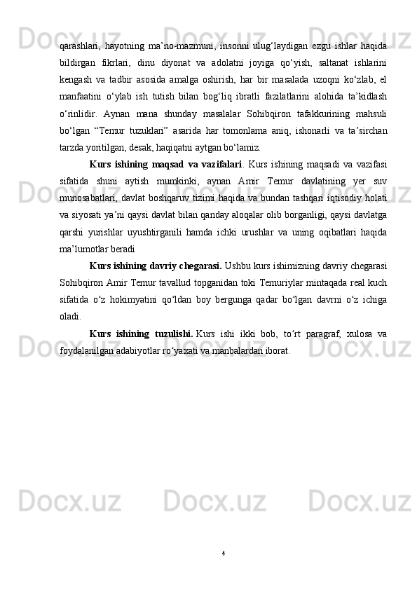 qarashlari ,   hayotning   ma’no-mazmuni,   insonni   ulug‘laydigan   ezgu   ishlar   haqida
bildirgan   fikrlari,   dinu   diyonat   va   adolatni   joyiga   qo‘yish,   saltanat   ishlarini
kengash   va   tadbir   asosida   amalga   oshirish,   har   bir   masalada   uzoqni   ko‘zlab,   el
manfaatini   o‘ylab   ish   tutish   bilan   bog‘liq   ibratli   fazilatlarini   alohida   ta’kidlash
o‘rinlidir.   Aynan   mana   shunday   masalalar   Sohibqiron   tafakkurining   mahsuli
bo‘lgan   “Temur   tuzuklari”   asarida   har   tomonlama   aniq ,   ishonarli   va   ta’sirchan
tarzda yoritilgan, desak, haqiqatni aytgan bo‘lamiz.
Kurs   ishining   maqsad   va   vazifalari .   Kurs   ishining   maqsadi   va   vazifasi
sifatida   shuni   aytish   mumkinki,   aynan   Amir   Temur   davlatining   yer   suv
munosabatlari, davlat boshqaruv tizimi haqida va bundan tashqari  iqtisodiy holati
va siyosati ya’ni qaysi davlat bilan qanday aloqalar olib borganligi, qaysi davlatga
qarshi   yurishlar   uyushtirganili   hamda   ichki   urushlar   va   uning   oqibatlari   haqida
ma’lumotlar beradi
Kurs ishining davriy chegarasi.  Ushbu kurs ishimizning davriy chegarasi
Sohibqiron Amir Temur tavallud topganidan toki Temuriylar mintaqada real kuch
sifatida   o z   hokimyatini   qo ldan   boy   bergunga   qadar   bo lgan   davrni   o z   ichigaʻ ʻ ʻ ʻ
oladi.
Kurs   ishining   tuzulishi.   Kurs   ishi   ikki   bob,   to rt   paragraf,   xulosa   va	
ʻ
foydalanilgan adabiyotlar ro yaxati va manbalardan iborat.	
ʻ
4 