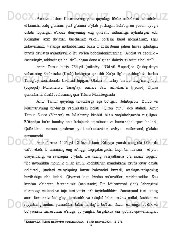 Prezident   Islom   Karimovning   yana   quyidagi   fikrlarini   keltirish   o‘rinlidir:
«Hamisha   xalq   g‘amini,   yurt   g‘amini   o‘ylab   yashagan   Sohibqiron   yovlar   oyog‘i
ostida   toptalgan   o‘lkani   dunyoning   eng   qudratli   saltanatiga   aylantirgan   edi.
Kelinglar,   aziz   do‘stlar,   barchamiz   yakdil   bo‘lishi   halol   mehnatimiz,   aqlu
zakovatimiz,   Vatanga   muhabbatimiz   bilan   O‘zbekistonni   jahon   havas   qiladigan
buyuk davlatga aylantiraylik. Bu yo‘lda bobokalonimizning: “Adolat va ozodlik –
dasturingiz, rahbaringiz bo‘lsin”- degan dono o‘gitlari doimiy shiorimiz bo‘lsin” 5
Amir   Temur   hijriy   736-yil   (milodiy   1336-yil   9-aprel)da   Qashqadaryo
vohasining   Shahrisabz   (Kesh)   bekligiga   qarashli   Xo‘ja   Ilg‘or   qishlog‘ida,   barlos
Tarag‘ay   xonadonida   tavallud   topgan.   Otalari   –   turkiy   barlos   urug‘ining   biyi
(oqsoqol)   Muhammad   Tarag‘ay,   onalari   Sadr   ash-shari’a  ɭɪɭ ԑ  	ɢɞɚɧ Ȼɭɯɨɪɨ
qonunlarini sharhlovchisining qizi Takina Muhibegimdir.
Amir   Temur   quyidagi   unvonlarga   ega   bo‘lgan:   Sohibqiron     Zuhro   va
Mushtariyning   bir-biriga   yaqinlashish   holati   “Qiron   burji”   deb   ataladi.   Amir
Temur   Zuhro   (Venera)   va   Mushtariy   bir-biri   bilan   yaqinlashganda   tug‘ilgan.
E’tiqodga   ko‘ra   bunday   bola   kelajakda   tojsaltanat   va   baxtu-iqbol   egasi   bo‘ladi;
Qutbiddin   –   zamona   peshvosi,   yo‘l   ko‘rsatuvchisi,   avliyo;–   zafarmand,   g‘alaba
qozonuvchi.
Amir   Temur   1405-yil   18-fevral   kuni   Xitoyga   yurish   chog‘ida   O‘trorda
vafot   etadi.   U   umrining   eng   so‘nggi   daqiqalarigacha   faqat   bir   narsani   -   el-yurt
osoyishtaligi   va   ravnaqini   o‘yladi.   Bu   uning   vasiyatlarida   o‘z   aksini   topgan:
“Zo‘ravonlikka   monelik   qilish   ishini   kechiktirish   mamlakatni   xavfu   xatar   ostida
qoldiradi,   jumlayi   xaloyiqning   huzur   halovatini   buzadi,   maslagu-tariqatning
buzilishiga   olib   keladi.   Qiyomat   kuni   bizdan   so‘raydilar,   surishtiradilar.   Shu
kundan   e’tiboran   farzandimiz   (nabiramiz)   Pir   Muhammad   (ibn)   Jahongirni
o‘zimizga   valiahd   va   toju   taxt   vorisi   etib   tayinladikkim,   Samarqand   taxti   uning
amri   farmonida   bo‘lg‘ay,   tamkinlik   va   istiqlol   bilan   mulku   millat,   lashkar   va
rayyatning   muhim   yumushlari   bilan   mashg‘ul   bo‘lsin.   Sizlar   esa   unga   tobelik   va
bo‘ysunish   marosimini   o‘rniga   qo‘yinglar,   birgalikda   uni   qo‘llab-quvvatlanglar,
5
 Karimov.I.A. Yuksak ma’naviyat-yengilmas kuch. – T.: Ma’naviyat, 2008. – B. 176.
6 