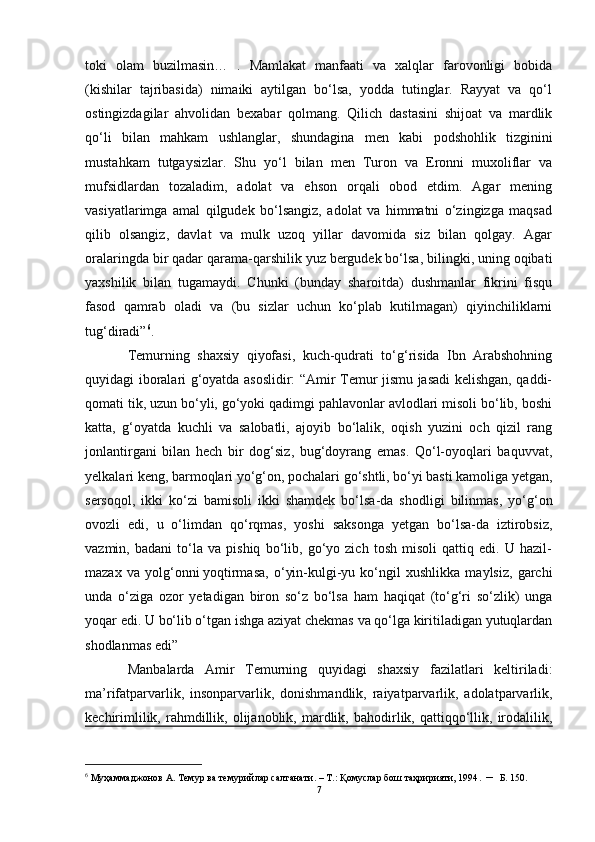 toki   olam   buzilmasin…   .   Mamlakat   manfaati   va   xalqlar   farovonligi   bobida
(kishilar   tajribasida)   nimaiki   aytilgan   bo‘lsa,   yodda   tutinglar.   Rayyat   va   qo‘l
ostingizdagilar   ahvolidan   bexabar   qolmang.   Qilich   dastasini   shijoat   va   mardlik
qo‘li   bilan   mahkam   ushlanglar,   shundagina   men   kabi   podshohlik   tizginini
mustahkam   tutgaysizlar.   Shu   yo‘l   bilan   men   Turon   va   Eronni   muxoliflar   va
mufsidlardan   tozaladim,   adolat   va   ehson   orqali   obod   etdim.   Agar   mening
vasiyatlarimga   amal   qilgudek   bo‘lsangiz,   adolat   va   himmatni   o‘zingizga   maqsad
qilib   olsangiz,   davlat   va   mulk   uzoq   yillar   davomida   siz   bilan   qolgay.   Agar
oralaringda bir qadar qarama-qarshilik yuz bergudek bo‘lsa, bilingki, uning oqibati
yaxshilik   bilan   tugamaydi.   Chunki   (bunday   sharoitda)   dushmanlar   fikrini   fisqu
fasod   qamrab   oladi   va   (bu   sizlar   uchun   ko‘plab   kutilmagan)   qiyinchiliklarni
tug‘diradi” 6
.
Temurning   shaxsiy   qiyofasi,   kuch-qudrati   to‘g‘risida   Ibn   Arabshohning
quyidagi iboralari g‘oyatda asoslidir: “Amir Temur jismu jasadi kelishgan, qaddi-
qomati tik, uzun bo‘yli, go‘yoki qadimgi pahlavonlar avlodlari misoli bo‘lib, boshi
katta,   g‘oyatda   kuchli   va   salobatli,   ajoyib   bo‘lalik,   oqish   yuzini   och   qizil   rang
jonlantirgani   bilan   hech   bir   dog‘siz,   bug‘doyrang   emas.   Qo‘l-oyoqlari   baquvvat,
yelkalari keng, barmoqlari yo‘g‘on, pochalari go‘shtli, bo‘yi basti kamoliga yetgan,
sersoqol,   ikki   ko‘zi   bamisoli   ikki   shamdek   bo‘lsa-da   shodligi   bilinmas,   yo‘g‘on
ovozli   edi,   u   o‘limdan   qo‘rqmas,   yoshi   saksonga   yetgan   bo‘lsa-da   iztirobsiz,
vazmin,   badani   to‘la   va   pishiq   bo‘lib,   go‘yo   zich   tosh   misoli   qattiq   edi.   U   hazil-
mazax   va   yolg‘onni   yoqtirmasa,   o‘yin-kulgi-yu   ko‘ngil   xushlikka   maylsiz,   garchi
unda   o‘ziga   ozor   yetadigan   biron   so‘z   bo‘lsa   ham   haqiqat   (to‘g‘ri   so‘zlik)   unga
yoqar edi. U bo‘lib o‘tgan ishga aziyat chekmas va qo‘lga kiritiladigan yutuqlardan
shodlanmas edi”
Manbalarda   Amir   Temurning   quyidagi   shaxsiy   fazilatlari   keltiriladi:
ma’rifatparvarlik,   insonparvarlik,   donishmandlik,   raiyatparvarlik,   adolatparvarlik,
kechirimlilik,   rahmdillik,  olijanoblik,   mardlik,   bahodirlik,   qattiqqo‘llik,  irodalilik,
6
 Муҳаммаджонов А. Темур ва темурийлар салтанати. – Т.: Қомуслар бош таҳририяти, 1994 . –   Б. 150.
7 