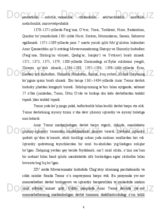 jasoratlilik,   sobitlik,   vazminlik,   chidamlilik,   sabrbardoshlik,   insoflilik,
mehribonlik, muruvvatpeshalik
1370–1371-yillarda   Farg‘ona,   O‘tror,   Yassi,   Toshkent,   Hisor,   Badaxshon,
Qunduz bo‘ysundiriladi.1381-yilda Hirot, Seiston, Mozondaron, Saraxs, Sabzavor
egallanadi.   1371–1389-yillarda   jami   7   marta   yurish   qilib   Mo‘g‘uliston   hukmdori
Amir Qamariddin qo‘li ostidagi Movarounnahrning Sharqiy va Shimoliy hududlari
(Farg‘ona,   Shibirg‘on   viloyati,   Qashg‘ar,   Issiqko‘l   va   Yettisuv)   bosib   olinadi.
1371,   1373,   1375,   1379,   1388-yillarda   Xorazmdagi   so‘fiylar   sulolasini   yengib,
Xorazm   qo‘shib   olinadi.   1386–1388,   1392–1396,   1398–1404-yillarda   Eron,
Kavkaz orti hududlari, Shimoliy Hindiston, Suriya, Iroq yerlari, Kichik Osiyoning
ko‘pgina  qismi   bosib  olinadi.  Shu  tariqa   1361–1404-yillarda  Amir  Temur   davlati
hududiy  jihatdan  kengayib  boradi.  Sohibqironning  ta’biri   bilan  aytganda,  saltanat
27   o‘lka   (jumladan,   Turon,   Oltin   O‘rda   va   boshqa   shu   kabi   davlatlardan   tashkil
topadi.)dan tashkil topadi.
Temur juda ko‘p jangu jadal, tadbirkorlik bilan kuchli davlat barpo eta oldi.
Temur davlatining siyosiy tizimi  o‘sha davr  ijtimoiy iqtisodiy va siyosiy holatiga
mos kelardi.
Amir   Temur   markazlashgan   davlat   barpo   etgach,   oldinda,   mamlakatni
ijtimoiy-iqtisodiy   tomondan   mustahkamlash   zarurati   turardi.   Davlatni   iqtisodiy
qudrati   qo shin   ta’minoti,   aholi   tinchligi   uchun   juda   muhum   omillardan   biri   edi.ʻ
Iqtisodiy   qudratning   taynchlaridan   bir   omil   bu-aholidan   yig iladigan   soliqlar	
ʻ
bo lgan. Xalqning  yerdan qay  tarzda  foydalanib, mo l  xosil  olishi, o zini  ma’lum	
ʻ ʻ ʻ
bir   mehnat   bilan   band   qilishi   mamlakatda   olib   boriladigan   agrar   islohotlar   bilan
bevosita bog liq bo lgan. 	
ʻ ʻ
XIV   asrda   Movarounnahr   hududida   Chig‘atoy   ulusining   parchalanishi   va
ichki   nizolar   fonida   Temur   o‘z   imperiyasini   barpo   etdi.   Bu   jarayonda   yer-suv
munosabatlari   davlat   boshqaruvi   va   iqtisodiy   barqarorlikni   ta’minlashda   muhim
omil   sifatida   xizmat   qildi.   Ushbu   maqolada   Amir   Temur   davrida   yer-suv
munosabatlarining   markazlashgan   davlat   tuzumini   shakllantirishdagi   o‘rni   tahlil
8 