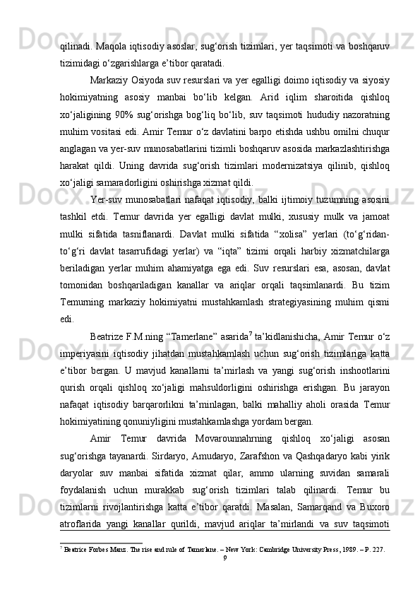 qilinadi. Maqola iqtisodiy asoslar, sug‘orish tizimlari, yer taqsimoti va boshqaruv
tizimidagi o‘zgarishlarga e’tibor qaratadi.
Markaziy Osiyoda suv resurslari va yer egalligi doimo iqtisodiy va siyosiy
hokimiyatning   asosiy   manbai   bo‘lib   kelgan.   Arid   iqlim   sharoitida   qishloq
xo‘jaligining   90%   sug‘orishga   bog‘liq   bo‘lib,   suv   taqsimoti   hududiy   nazoratning
muhim vositasi edi. Amir Temur o‘z davlatini barpo etishda ushbu omilni chuqur
anglagan va yer-suv munosabatlarini tizimli boshqaruv asosida markazlashtirishga
harakat   qildi.   Uning   davrida   sug‘orish   tizimlari   modernizatsiya   qilinib,   qishloq
xo‘jaligi samaradorligini oshirishga xizmat qildi.
Yer-suv   munosabatlari   nafaqat   iqtisodiy,   balki   ijtimoiy   tuzumning   asosini
tashkil   etdi.   Temur   davrida   yer   egalligi   davlat   mulki,   xususiy   mulk   va   jamoat
mulki   sifatida   tasniflanardi.   Davlat   mulki   sifatida   “xolisa”   yerlari   (to‘g‘ridan-
to‘g‘ri   davlat   tasarrufidagi   yerlar)   va   “iqta”   tizimi   orqali   harbiy   xizmatchilarga
beriladigan   yerlar   muhim   ahamiyatga   ega   edi.   Suv   resurslari   esa,   asosan,   davlat
tomonidan   boshqariladigan   kanallar   va   ariqlar   orqali   taqsimlanardi.   Bu   tizim
Temurning   markaziy   hokimiyatni   mustahkamlash   strategiyasining   muhim   qismi
edi.
Beatrize F.M.ning “Tamerlane” asarida 7
  ta’kidlanishicha, Amir Temur o‘z
imperiyasini   iqtisodiy   jihatdan   mustahkamlash   uchun   sug‘orish   tizimlariga   katta
e’tibor   bergan.   U   mavjud   kanallarni   ta’mirlash   va   yangi   sug‘orish   inshootlarini
qurish   orqali   qishloq   xo‘jaligi   mahsuldorligini   oshirishga   erishgan.   Bu   jarayon
nafaqat   iqtisodiy   barqarorlikni   ta’minlagan,   balki   mahalliy   aholi   orasida   Temur
hokimiyatining qonuniyligini mustahkamlashga yordam bergan.
Amir   Temur   davrida   Movarounnahrning   qishloq   xo‘jaligi   asosan
sug‘orishga tayanardi. Sirdaryo, Amudaryo, Zarafshon va Qashqadaryo kabi yirik
daryolar   suv   manbai   sifatida   xizmat   qilar,   ammo   ularning   suvidan   samarali
foydalanish   uchun   murakkab   sug‘orish   tizimlari   talab   qilinardi.   Temur   bu
tizimlarni   rivojlantirishga   katta   e’tibor   qaratdi.   Masalan,   Samarqand   va   Buxoro
atroflarida   yangi   kanallar   qurildi,   mavjud   ariqlar   ta’mirlandi   va   suv   taqsimoti
7
 Beatrice Forbes Manz. The rise and rule of Tamerlane. – New York: Cambridge University Press, 1989. – P. 227.
9 