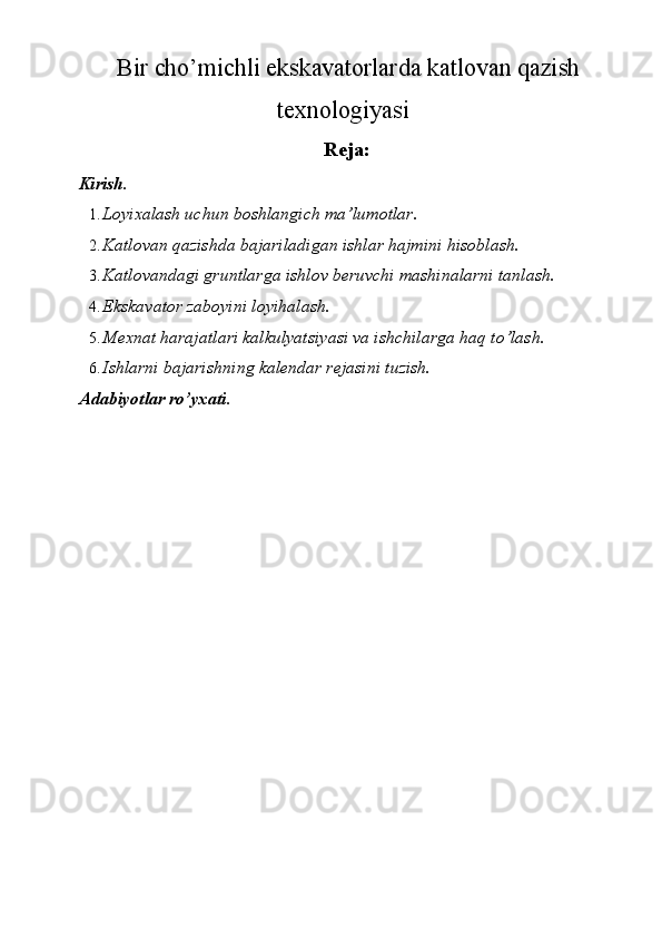 Bir cho’michli ekskavatorlarda katlovan qazish 
texnologiyasi 
Reja:
Kirish. 
1. Loyixalash uchun boshlangich ma’lumotlar. 
2. Katlovan qazishda bajariladigan ishlar hajmini hisoblash. 
3. Katlovandagi gruntlarga ishlov beruvchi mashinalarni tanlash. 
4. Ekskavator zaboyini loyihalash. 
5. Mexnat harajatlari kalkulyatsiyasi va ishchilarga haq to’lash. 
6. Ishlarni bajarishning kalendar rejasini tuzish. 
Adabiyotlar ro’yxati.
