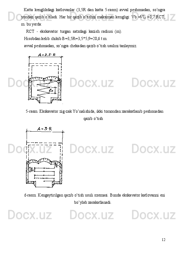 Katta   kenglikdagi   katlovanlar   (3,5R   dan   katta   5-rasm)   avval   peshonadan,   so’ngra
yondan qazib o’tiladi. Har bir qazib o’tishni maksiman kengligi: Vb =VL +0,7 RCT,
m. bu yerda: 
  RCT   -   ekskavator   turgan   satxdagi   kazish   radiusi   (m).
Hisobdan kelib chikib B=3,5R=3,5*5,9=20,6 t m. 
avval peshonadan, so’ngra chekadan qazib o’tish usulini tanlaymiz. 
 
5-rasm. Ekskavator zig-zak Yo’nalishida, ikki tomondan xarakatlanib peshonadan 
qazib o’tish 
 
6-rasm. Kengaytirilgan qazib o’tish usuli sxemasi. Bunda ekskavator katlovanni eni
bo’ylab xarakatlanadi. 
12 